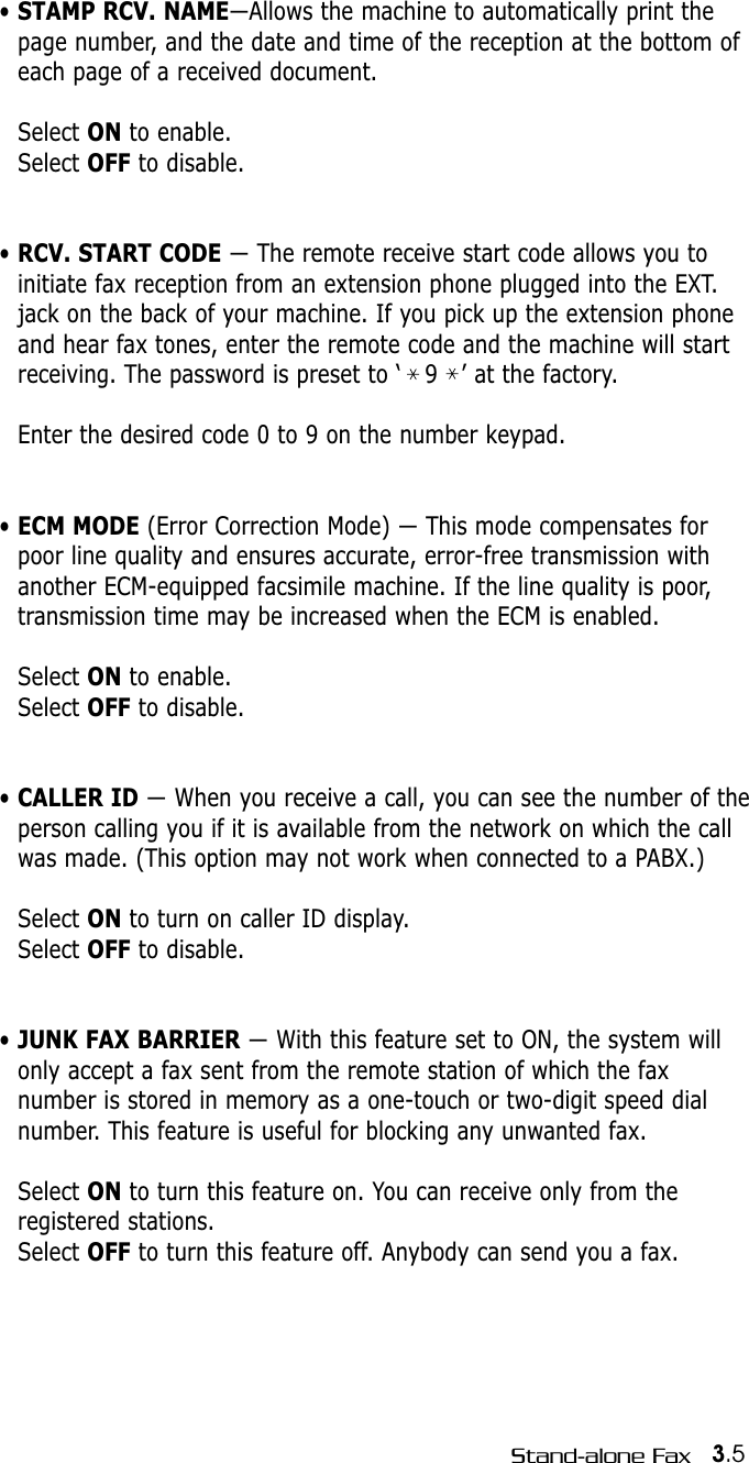 3.5Stand-alone Fax• STAMP RCV. NAME—Allows the machine to automatically print thepage number, and the date and time of the reception at the bottom ofeach page of a received document. Select ON to enable.Select OFF to disable.• RCV. START CODE — The remote receive start code allows you to initiate fax reception from an extension phone plugged into the EXT.jack on the back of your machine. If you pick up the extension phoneand hear fax tones, enter the remote code and the machine will startreceiving. The password is preset to ‘   9   ’ at the factory. Enter the desired code 0 to 9 on the number keypad.• ECM MODE (Error Correction Mode) — This mode compensates forpoor line quality and ensures accurate, error-free transmission withanother ECM-equipped facsimile machine. If the line quality is poor,transmission time may be increased when the ECM is enabled. Select ON to enable.Select OFF to disable.• CALLER ID — When you receive a call, you can see the number of theperson calling you if it is available from the network on which the callwas made. (This option may not work when connected to a PABX.)Select ON to turn on caller ID display.Select OFF to disable.• JUNK FAX BARRIER — With this feature set to ON, the system willonly accept a fax sent from the remote station of which the faxnumber is stored in memory as a one-touch or two-digit speed dialnumber. This feature is useful for blocking any unwanted fax.Select ON to turn this feature on. You can receive only from theregistered stations.Select OFF to turn this feature off. Anybody can send you a fax.