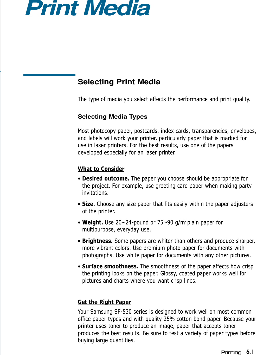 Selecting Print MediaThe type of media you select affects the performance and print quality.Selecting Media TypesMost photocopy paper, postcards, index cards, transparencies, envelopes,and labels will work your printer, particularly paper that is marked foruse in laser printers. For the best results, use one of the papersdeveloped especially for an laser printer.What to Consider• Desired outcome. The paper you choose should be appropriate forthe project. For example, use greeting card paper when making partyinvitations.• Size. Choose any size paper that fits easily within the paper adjustersof the printer.• Weight. Use 20~24-pound or 75~90 g/m2 plain paper formultipurpose, everyday use.• Brightness. Some papers are whiter than others and produce sharper,more vibrant colors. Use premium photo paper for documents withphotographs. Use white paper for documents with any other pictures.• Surface smoothness. The smoothness of the paper affects how crispthe printing looks on the paper. Glossy, coated paper works well forpictures and charts where you want crisp lines.Get the Right PaperYour Samsung SF-530 series is designed to work well on most commonoffice paper types and with quality 25% cotton bond paper. Because yourprinter uses toner to produce an image, paper that accepts tonerproduces the best results. Be sure to test a variety of paper types beforebuying large quantities.Print Media5.1Printing