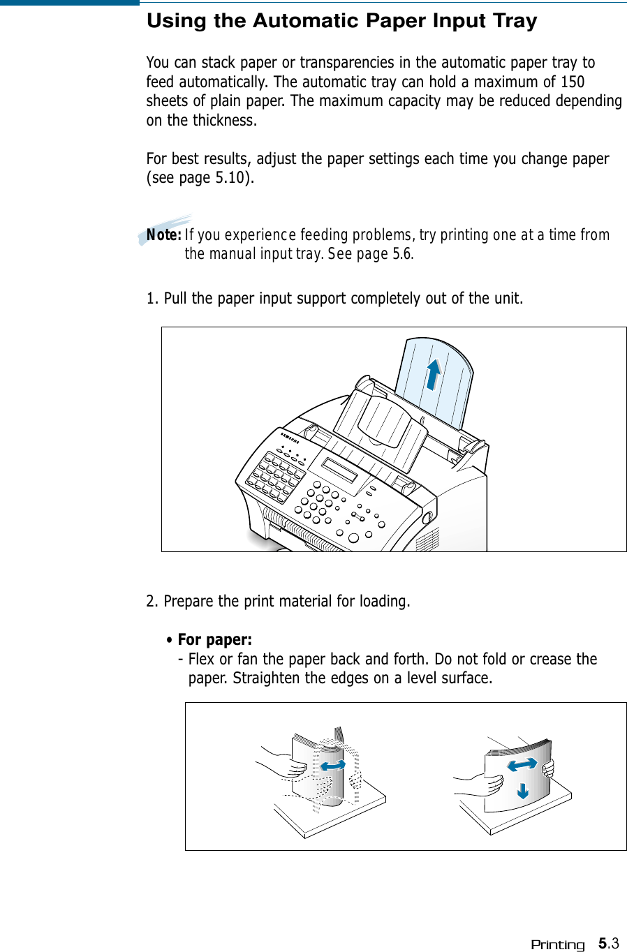5.3PrintingUsing the Automatic Paper Input TrayYou can stack paper or transparencies in the automatic paper tray tofeed automatically. The automatic tray can hold a maximum of 150sheets of plain paper. The maximum capacity may be reduced dependingon the thickness. For best results, adjust the paper settings each time you change paper(see page 5.10).Note: If you experience feeding problems, try printing one at a time fromthe manual input tray. See page 5.6.1. Pull the paper input support completely out of the unit. 2. Prepare the print material for loading. • For paper:- Flex or fan the paper back and forth. Do not fold or crease thepaper. Straighten the edges on a level surface.