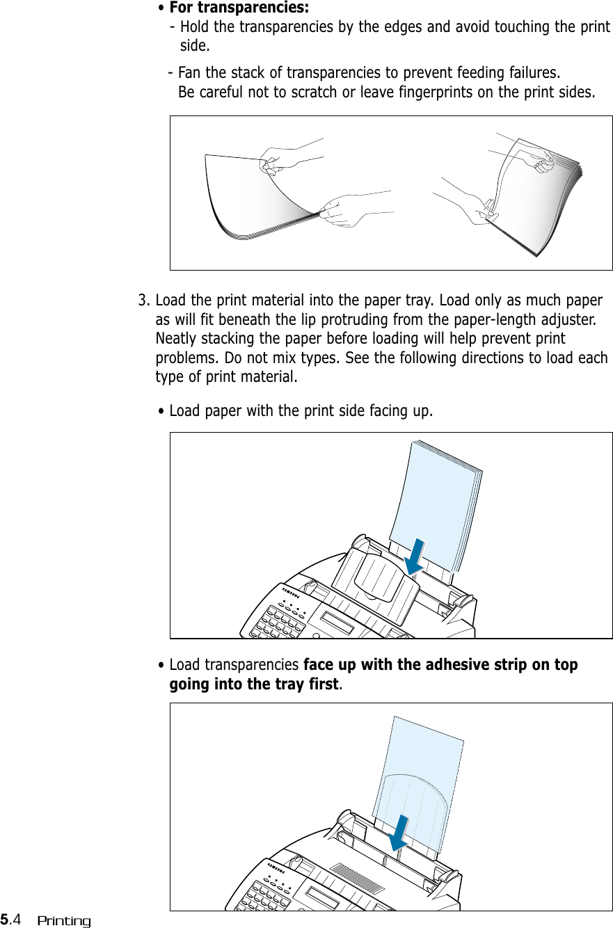 5.4 Printing• For transparencies:- Hold the transparencies by the edges and avoid touching the printside. - Fan the stack of transparencies to prevent feeding failures. Be careful not to scratch or leave fingerprints on the print sides.3. Load the print material into the paper tray. Load only as much paperas will fit beneath the lip protruding from the paper-length adjuster.Neatly stacking the paper before loading will help prevent printproblems. Do not mix types. See the following directions to load eachtype of print material.• Load paper with the print side facing up.• Load transparencies face up with the adhesive strip on topgoing into the tray first.