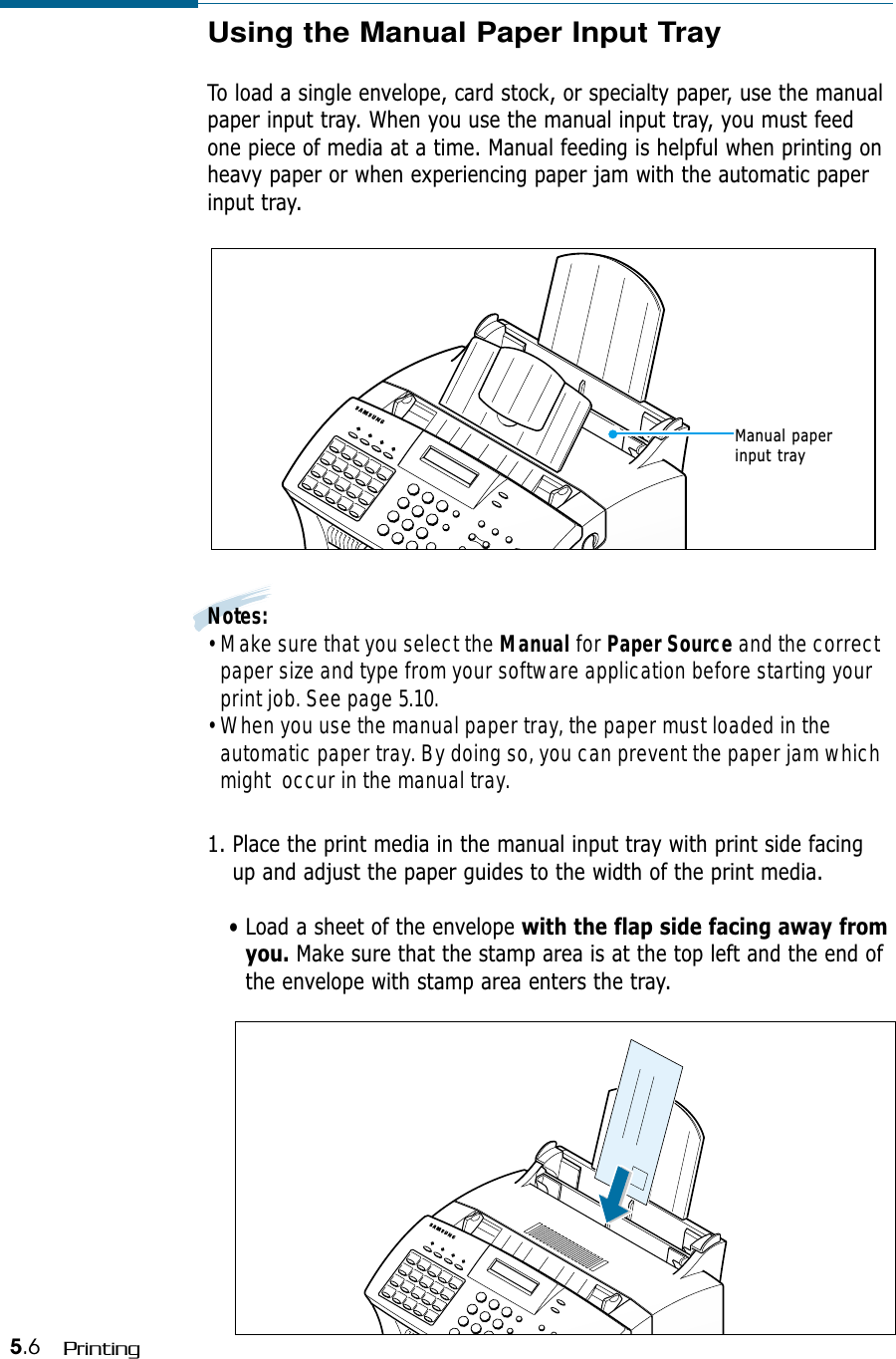 5.6 PrintingUsing the Manual Paper Input TrayTo load a single envelope, card stock, or specialty paper, use the manualpaper input tray. When you use the manual input tray, you must feedone piece of media at a time. Manual feeding is helpful when printing onheavy paper or when experiencing paper jam with the automatic paperinput tray.Notes:• Make sure that you select the Manual for Paper Source and the correctpaper size and type from your software application before starting yourprint job. See page 5.10.• When you use the manual paper tray, the paper must loaded in theautomatic paper tray. By doing so, you can prevent the paper jam whichmight  occur in the manual tray.1. Place the print media in the manual input tray with print side facingup and adjust the paper guides to the width of the print media. • Load a sheet of the envelope with the flap side facing away fromyou. Make sure that the stamp area is at the top left and the end ofthe envelope with stamp area enters the tray.Manual paperinput tray