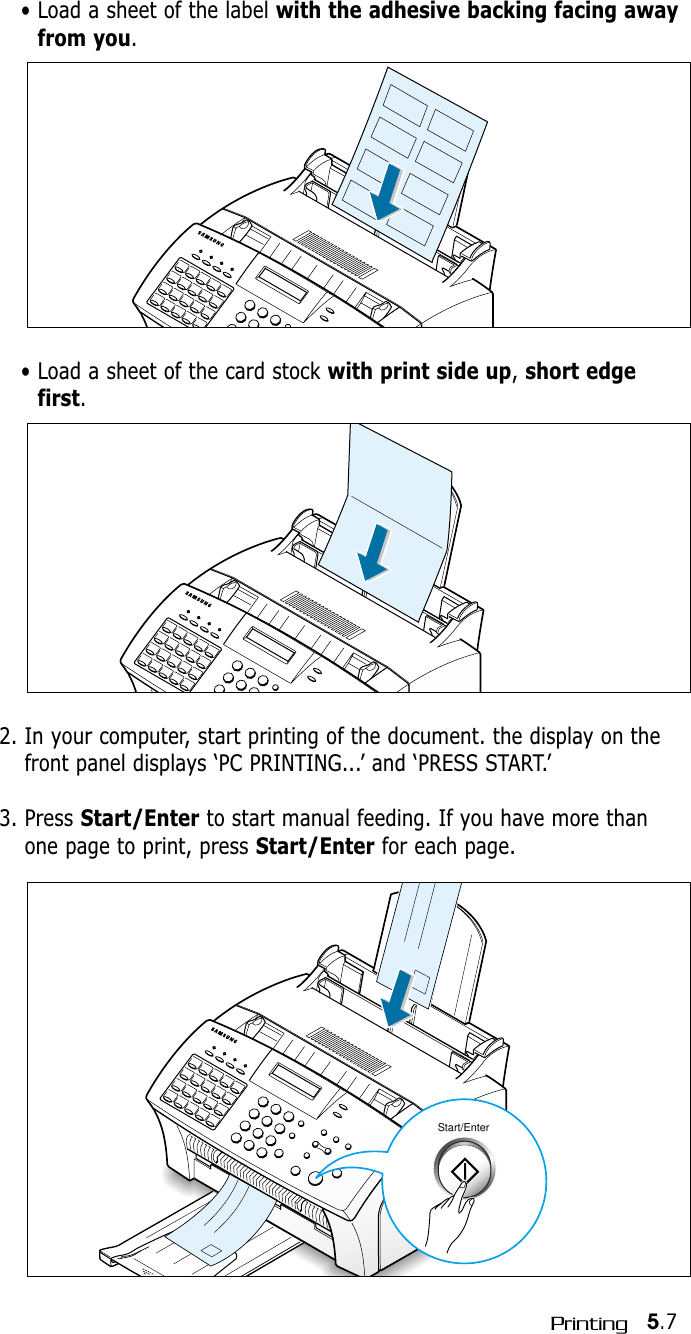 5.7PrintingStart/Enter2. In your computer, start printing of the document. the display on thefront panel displays ‘PC PRINTING...’ and ‘PRESS START.’3. Press Start/Enter to start manual feeding. If you have more thanone page to print, press Start/Enter for each page.• Load a sheet of the label with the adhesive backing facing awayfrom you.• Load a sheet of the card stock with print side up, short edgefirst.