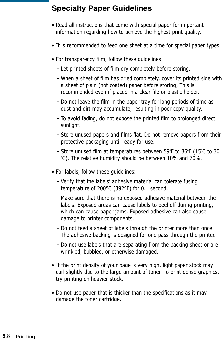 5.8 PrintingSpecialty Paper Guidelines• Read all instructions that come with special paper for importantinformation regarding how to achieve the highest print quality.• It is recommended to feed one sheet at a time for special paper types.• For transparency film, follow these guidelines:- Let printed sheets of film dry completely before storing.- When a sheet of film has dried completely, cover its printed side witha sheet of plain (not coated) paper before storing; This isrecommended even if placed in a clear file or plastic holder. - Do not leave the film in the paper tray for long periods of time asdust and dirt may accumulate, resulting in poor copy quality.- To avoid fading, do not expose the printed film to prolonged directsunlight.- Store unused papers and films flat. Do not remove papers from theirprotective packaging until ready for use.- Store unused film at temperatures between 59oF to 86oF (15oC to 30oC). The relative humidity should be between 10% and 70%.• For labels, follow these guidelines:- Verify that the labels’ adhesive material can tolerate fusingtemperature of 200°C (392°F) for 0.1 second.- Make sure that there is no exposed adhesive material between thelabels. Exposed areas can cause labels to peel off during printing,which can cause paper jams. Exposed adhesive can also causedamage to printer components.- Do not feed a sheet of labels through the printer more than once.The adhesive backing is designed for one pass through the printer.- Do not use labels that are separating from the backing sheet or arewrinkled, bubbled, or otherwise damaged.• If the print density of your page is very high, light paper stock maycurl slightly due to the large amount of toner. To print dense graphics,try printing on heavier stock.• Do not use paper that is thicker than the specifications as it maydamage the toner cartridge.