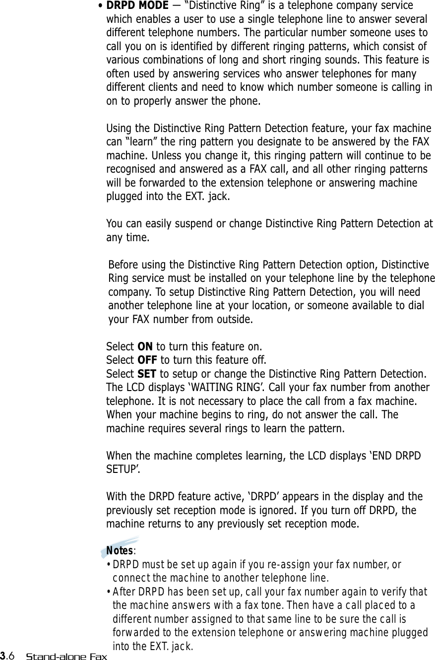 3.6 Stand-alone Fax• DRPD MODE — “Distinctive Ring” is a telephone company servicewhich enables a user to use a single telephone line to answer severaldifferent telephone numbers. The particular number someone uses tocall you on is identified by different ringing patterns, which consist ofvarious combinations of long and short ringing sounds. This feature isoften used by answering services who answer telephones for manydifferent clients and need to know which number someone is calling inon to properly answer the phone.Using the Distinctive Ring Pattern Detection feature, your fax machinecan “learn” the ring pattern you designate to be answered by the FAXmachine. Unless you change it, this ringing pattern will continue to berecognised and answered as a FAX call, and all other ringing patternswill be forwarded to the extension telephone or answering machineplugged into the EXT. jack.You can easily suspend or change Distinctive Ring Pattern Detection atany time.Before using the Distinctive Ring Pattern Detection option, DistinctiveRing service must be installed on your telephone line by the telephonecompany. To setup Distinctive Ring Pattern Detection, you will needanother telephone line at your location, or someone available to dialyour FAX number from outside.Select ON to turn this feature on.Select OFF to turn this feature off.Select SET to setup or change the Distinctive Ring Pattern Detection.The LCD displays ‘WAITING RING’. Call your fax number from anothertelephone. It is not necessary to place the call from a fax machine.When your machine begins to ring, do not answer the call. Themachine requires several rings to learn the pattern.When the machine completes learning, the LCD displays ‘END DRPDSETUP’.With the DRPD feature active, ‘DRPD’ appears in the display and thepreviously set reception mode is ignored. If you turn off DRPD, themachine returns to any previously set reception mode.Notes:• DRPD must be set up again if you re-assign your fax number, orconnect the machine to another telephone line.• After DRPD has been set up, call your fax number again to verify thatthe machine answers with a fax tone. Then have a call placed to adifferent number assigned to that same line to be sure the call isforwarded to the extension telephone or answering machine pluggedinto the EXT. jack.