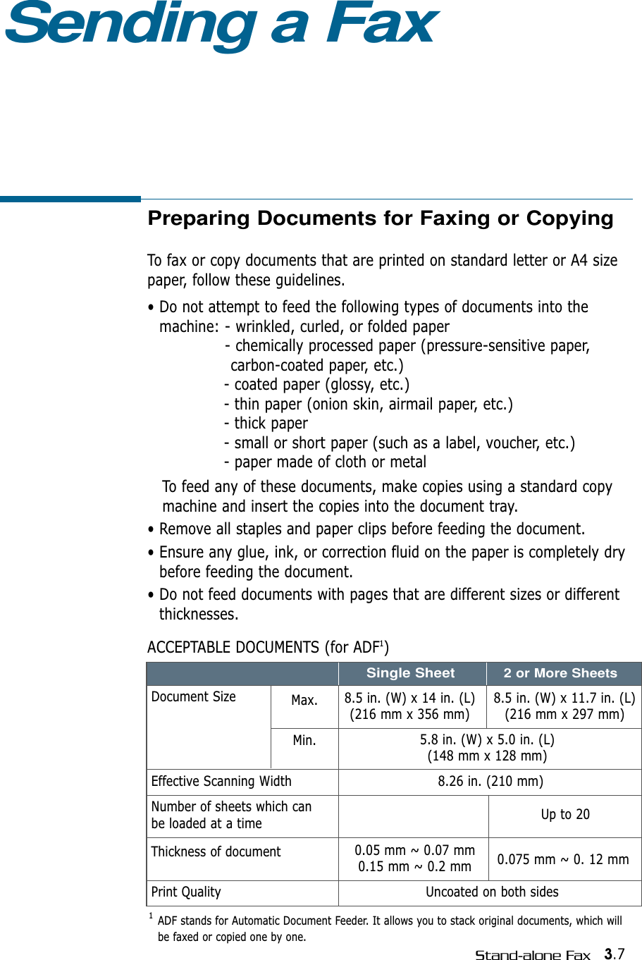 3.7Stand-alone FaxPreparing Documents for Faxing or CopyingTo fax or copy documents that are printed on standard letter or A4 sizepaper, follow these guidelines.• Do not attempt to feed the following types of documents into themachine: - wrinkled, curled, or folded paper- chemically processed paper (pressure-sensitive paper, carbon-coated paper, etc.)- coated paper (glossy, etc.)- thin paper (onion skin, airmail paper, etc.)- thick paper - small or short paper (such as a label, voucher, etc.)- paper made of cloth or metalTo feed any of these documents, make copies using a standard copymachine and insert the copies into the document tray.• Remove all staples and paper clips before feeding the document.• Ensure any glue, ink, or correction fluid on the paper is completely drybefore feeding the document.• Do not feed documents with pages that are different sizes or differentthicknesses.ACCEPTABLE DOCUMENTS (for ADF1)Sending a FaxEffective Scanning WidthNumber of sheets which can be loaded at a timeThickness of documentPrint QualityDocument Size Max.Min.8.5 in. (W) x 11.7 in. (L)(216 mm x 297 mm)8.5 in. (W) x 14 in. (L)(216 mm x 356 mm)5.8 in. (W) x 5.0 in. (L)(148 mm x 128 mm)8.26 in. (210 mm)Uncoated on both sidesUp to 200.05 mm ~ 0.07 mm0.15 mm ~ 0.2 mm 0.075 mm ~ 0. 12 mmSingle Sheet2 or More Sheets1  ADF stands for Automatic Document Feeder. It allows you to stack original documents, which willbe faxed or copied one by one.