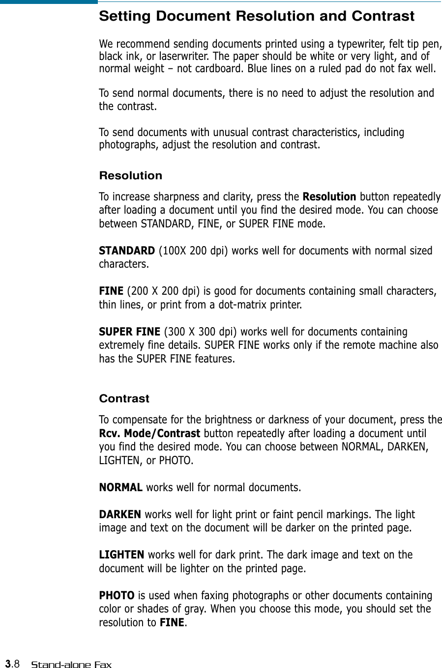 3.8 Stand-alone FaxSetting Document Resolution and Contrast We recommend sending documents printed using a typewriter, felt tip pen,black ink, or laserwriter. The paper should be white or very light, and ofnormal weight – not cardboard. Blue lines on a ruled pad do not fax well. To send normal documents, there is no need to adjust the resolution andthe contrast.To send documents with unusual contrast characteristics, includingphotographs, adjust the resolution and contrast. ResolutionTo increase sharpness and clarity, press the Resolution button repeatedlyafter loading a document until you find the desired mode. You can choosebetween STANDARD, FINE, or SUPER FINE mode.STANDARD (100X 200 dpi) works well for documents with normal sizedcharacters.FINE (200 X 200 dpi) is good for documents containing small characters,thin lines, or print from a dot-matrix printer. SUPER FINE (300 X 300 dpi) works well for documents containingextremely fine details. SUPER FINE works only if the remote machine alsohas the SUPER FINE features. ContrastTo compensate for the brightness or darkness of your document, press theRcv. Mode/Contrast button repeatedly after loading a document untilyou find the desired mode. You can choose between NORMAL, DARKEN,LIGHTEN, or PHOTO. NORMAL works well for normal documents.DARKEN works well for light print or faint pencil markings. The lightimage and text on the document will be darker on the printed page.LIGHTEN works well for dark print. The dark image and text on thedocument will be lighter on the printed page.PHOTO is used when faxing photographs or other documents containingcolor or shades of gray. When you choose this mode, you should set theresolution to FINE.