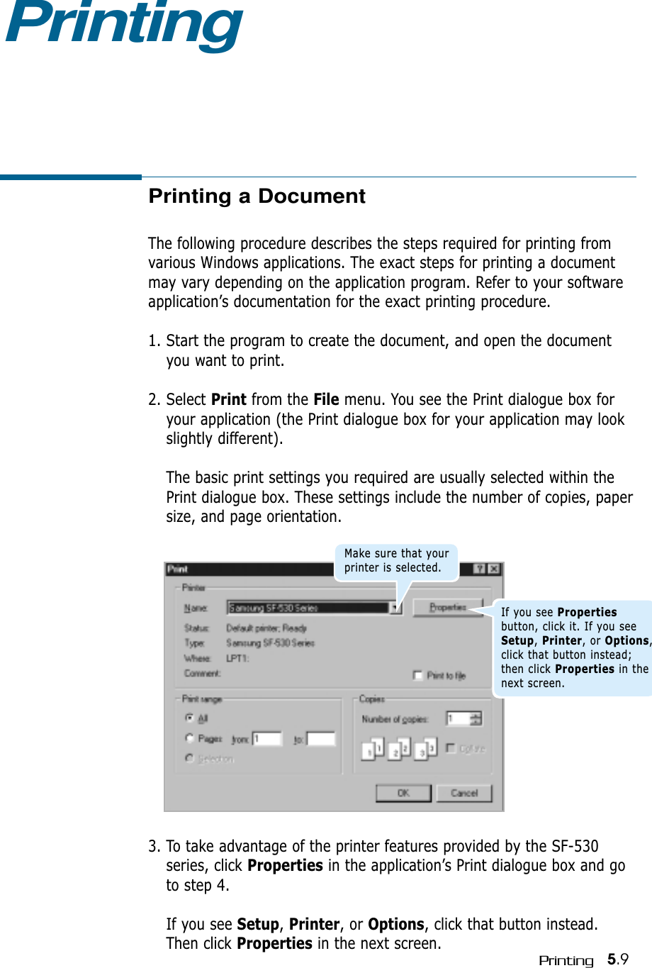 5.9Printing3. To take advantage of the printer features provided by the SF-530series, click Properties in the application’s Print dialogue box and goto step 4. If you see Setup, Printer, or Options, click that button instead.Then click Properties in the next screen.Printing a DocumentThe following procedure describes the steps required for printing fromvarious Windows applications. The exact steps for printing a documentmay vary depending on the application program. Refer to your softwareapplication’s documentation for the exact printing procedure.1. Start the program to create the document, and open the documentyou want to print.2. Select Print from the File menu. You see the Print dialogue box foryour application (the Print dialogue box for your application may lookslightly different). The basic print settings you required are usually selected within thePrint dialogue box. These settings include the number of copies, papersize, and page orientation.PrintingMake sure that yourprinter is selected.If you see Propertiesbutton, click it. If you seeSetup, Printer, or Options,click that button instead;then click Properties in thenext screen.