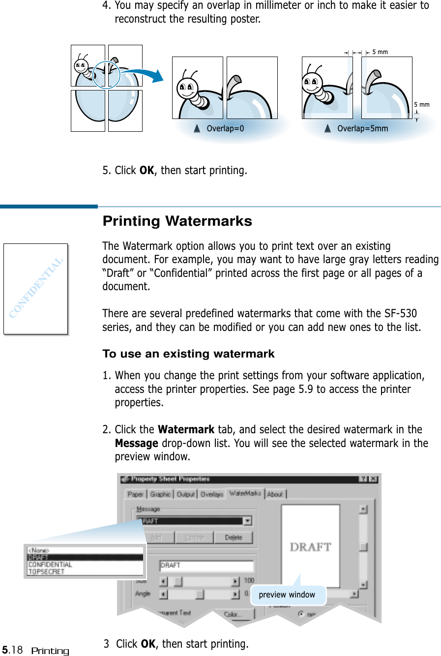 5.18 Printing➐➐☎☎☎☎➐➐☎☎☎☎Overlap=0 ➐➐☎☎☎☎➐➐☎☎☎☎Overlap=5mm5 mm5 mm5. Click OK, then start printing. 4. You may specify an overlap in millimeter or inch to make it easier toreconstruct the resulting poster.Printing WatermarksThe Watermark option allows you to print text over an existingdocument. For example, you may want to have large gray letters reading“Draft” or “Confidential” printed across the first page or all pages of adocument.There are several predefined watermarks that come with the SF-530series, and they can be modified or you can add new ones to the list.To use an existing watermark1. When you change the print settings from your software application,access the printer properties. See page 5.9 to access the printerproperties.2. Click the Watermark tab, and select the desired watermark in theMessage drop-down list. You will see the selected watermark in thepreview window.3  Click OK, then start printing.preview window