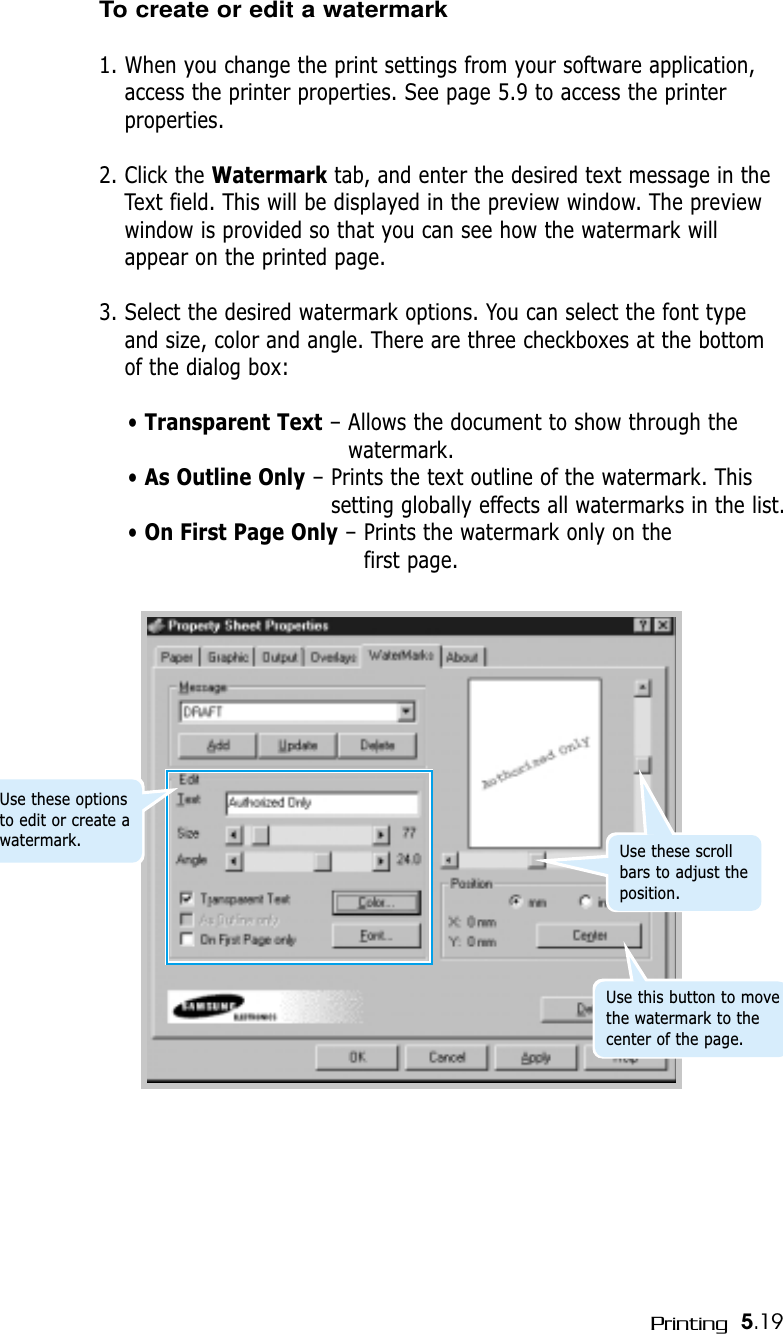 5.19PrintingTo create or edit a watermark1. When you change the print settings from your software application,access the printer properties. See page 5.9 to access the printerproperties.2. Click the Watermark tab, and enter the desired text message in theText field. This will be displayed in the preview window. The previewwindow is provided so that you can see how the watermark willappear on the printed page.3. Select the desired watermark options. You can select the font typeand size, color and angle. There are three checkboxes at the bottomof the dialog box:• Transparent Text – Allows the document to show through thewatermark.• As Outline Only – Prints the text outline of the watermark. Thissetting globally effects all watermarks in the list.• On First Page Only – Prints the watermark only on the first page.Use these scrollbars to adjust theposition.Use this button to movethe watermark to thecenter of the page.Use these optionsto edit or create awatermark.