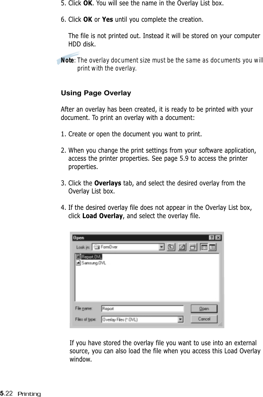 5.22 Printing5. Click OK. You will see the name in the Overlay List box.6. Click OK or Yes until you complete the creation. The file is not printed out. Instead it will be stored on your computerHDD disk. Note: The overlay document size must be the same as documents you willprint with the overlay.Using Page OverlayAfter an overlay has been created, it is ready to be printed with yourdocument. To print an overlay with a document:1. Create or open the document you want to print. 2. When you change the print settings from your software application,access the printer properties. See page 5.9 to access the printerproperties.3. Click the Overlays tab, and select the desired overlay from theOverlay List box. 4. If the desired overlay file does not appear in the Overlay List box,click Load Overlay, and select the overlay file. If you have stored the overlay file you want to use into an externalsource, you can also load the file when you access this Load Overlaywindow.