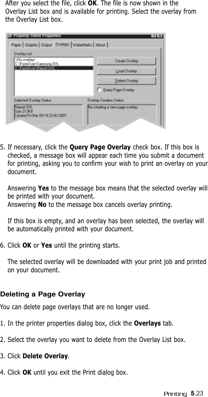 5.23PrintingAfter you select the file, click OK. The file is now shown in theOverlay List box and is available for printing. Select the overlay fromthe Overlay List box. 5. If necessary, click the Query Page Overlay check box. If this box ischecked, a message box will appear each time you submit a documentfor printing, asking you to confirm your wish to print an overlay on yourdocument. Answering Yes to the message box means that the selected overlay willbe printed with your document.Answering No to the message box cancels overlay printing.If this box is empty, and an overlay has been selected, the overlay willbe automatically printed with your document.6. Click OK or Yes until the printing starts.The selected overlay will be downloaded with your print job and printedon your document.Deleting a Page OverlayYou can delete page overlays that are no longer used.1. In the printer properties dialog box, click the Overlays tab.2. Select the overlay you want to delete from the Overlay List box. 3. Click Delete Overlay.4. Click OK until you exit the Print dialog box.