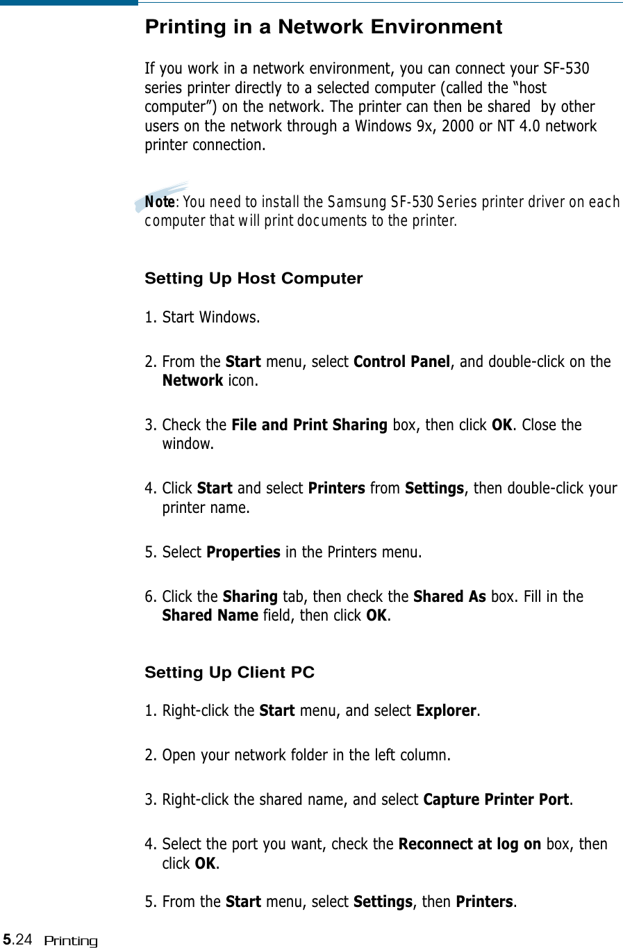 5.24 PrintingPrinting in a Network EnvironmentIf you work in a network environment, you can connect your SF-530series printer directly to a selected computer (called the “hostcomputer”) on the network. The printer can then be shared  by otherusers on the network through a Windows 9x, 2000 or NT 4.0 networkprinter connection.Note: You need to install the Samsung SF-530 Series printer driver on eachcomputer that will print documents to the printer.Setting Up Host Computer1. Start Windows.2. From the Start menu, select Control Panel, and double-click on theNetwork icon.3. Check the File and Print Sharing box, then click OK. Close thewindow.4. Click Start and select Printers from Settings, then double-click yourprinter name.5. Select Properties in the Printers menu.6. Click the Sharing tab, then check the Shared As box. Fill in theShared Name field, then click OK.Setting Up Client PC1. Right-click the Start menu, and select Explorer.2. Open your network folder in the left column.3. Right-click the shared name, and select Capture Printer Port.4. Select the port you want, check the Reconnect at log on box, thenclick OK.5. From the Start menu, select Settings, then Printers.