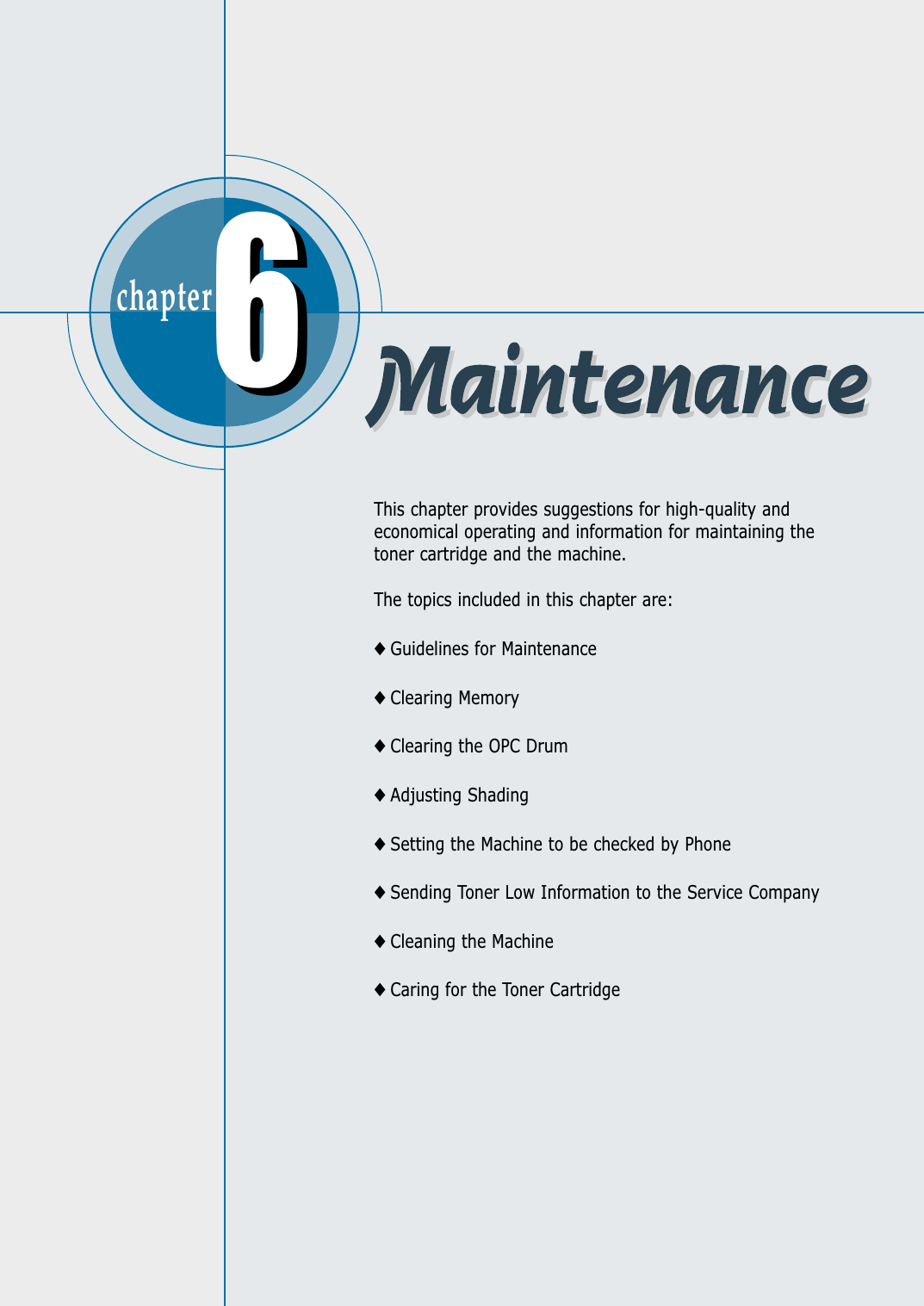 chapter  This chapter provides suggestions for high-quality andeconomical operating and information for maintaining thetoner cartridge and the machine. The topics included in this chapter are:◆ Guidelines for Maintenance◆ Clearing Memory◆ Clearing the OPC Drum◆ Adjusting Shading◆ Setting the Machine to be checked by Phone◆ Sending Toner Low Information to the Service Company◆ Cleaning the Machine◆ Caring for the Toner Cartridge66