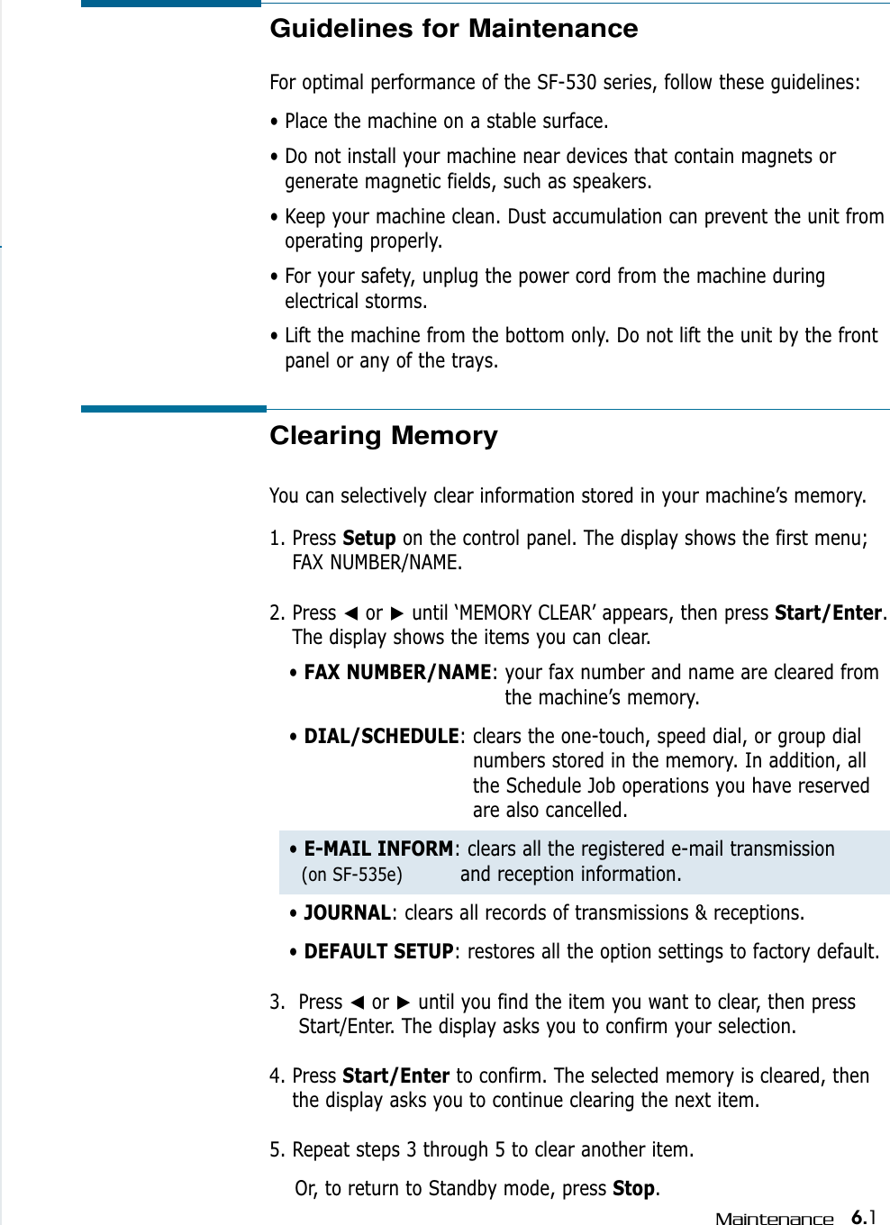6.1MaintenanceGuidelines for Maintenance  For optimal performance of the SF-530 series, follow these guidelines:• Place the machine on a stable surface. • Do not install your machine near devices that contain magnets orgenerate magnetic fields, such as speakers.• Keep your machine clean. Dust accumulation can prevent the unit fromoperating properly.• For your safety, unplug the power cord from the machine duringelectrical storms.• Lift the machine from the bottom only. Do not lift the unit by the frontpanel or any of the trays.Clearing MemoryYou can selectively clear information stored in your machine’s memory.1. Press Setup on the control panel. The display shows the first menu;FAX NUMBER/NAME.2. Press ➛or ❿until ‘MEMORY CLEAR’ appears, then press Start/Enter.The display shows the items you can clear.• FAX NUMBER/NAME: your fax number and name are cleared fromthe machine’s memory.• DIAL/SCHEDULE: clears the one-touch, speed dial, or group dialnumbers stored in the memory. In addition, allthe Schedule Job operations you have reservedare also cancelled.• E-MAIL INFORM: clears all the registered e-mail transmission (on SF-535e) and reception information.• JOURNAL: clears all records of transmissions &amp; receptions.• DEFAULT SETUP: restores all the option settings to factory default.3.  Press ➛or ❿until you find the item you want to clear, then pressStart/Enter. The display asks you to confirm your selection.4. Press Start/Enter to confirm. The selected memory is cleared, thenthe display asks you to continue clearing the next item.5. Repeat steps 3 through 5 to clear another item. Or, to return to Standby mode, press Stop. 