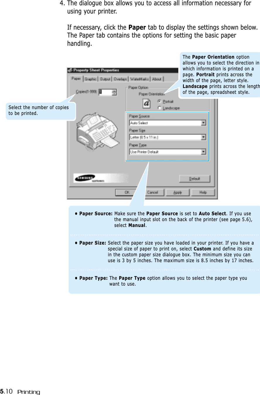 5.10 Printing4. The dialogue box allows you to access all information necessary forusing your printer.If necessary, click the Paper tab to display the settings shown below.The Paper tab contains the options for setting the basic paperhandling.• Paper Source: Make sure the Paper Source is set to Auto Select. If you usethe manual input slot on the back of the printer (see page 5.6),select Manual.• Paper Size: Select the paper size you have loaded in your printer. If you have aspecial size of paper to print on, select Custom and define its sizein the custom paper size dialogue box. The minimum size you canuse is 3 by 5 inches. The maximum size is 8.5 inches by 17 inches.• Paper Type: The Paper Type option allows you to select the paper type youwant to use.Select the number of copiesto be printed.The Paper Orientation optionallows you to select the direction inwhich information is printed on apage. Portrait prints across thewidth of the page, letter style.Landscape prints across the lengthof the page, spreadsheet style.