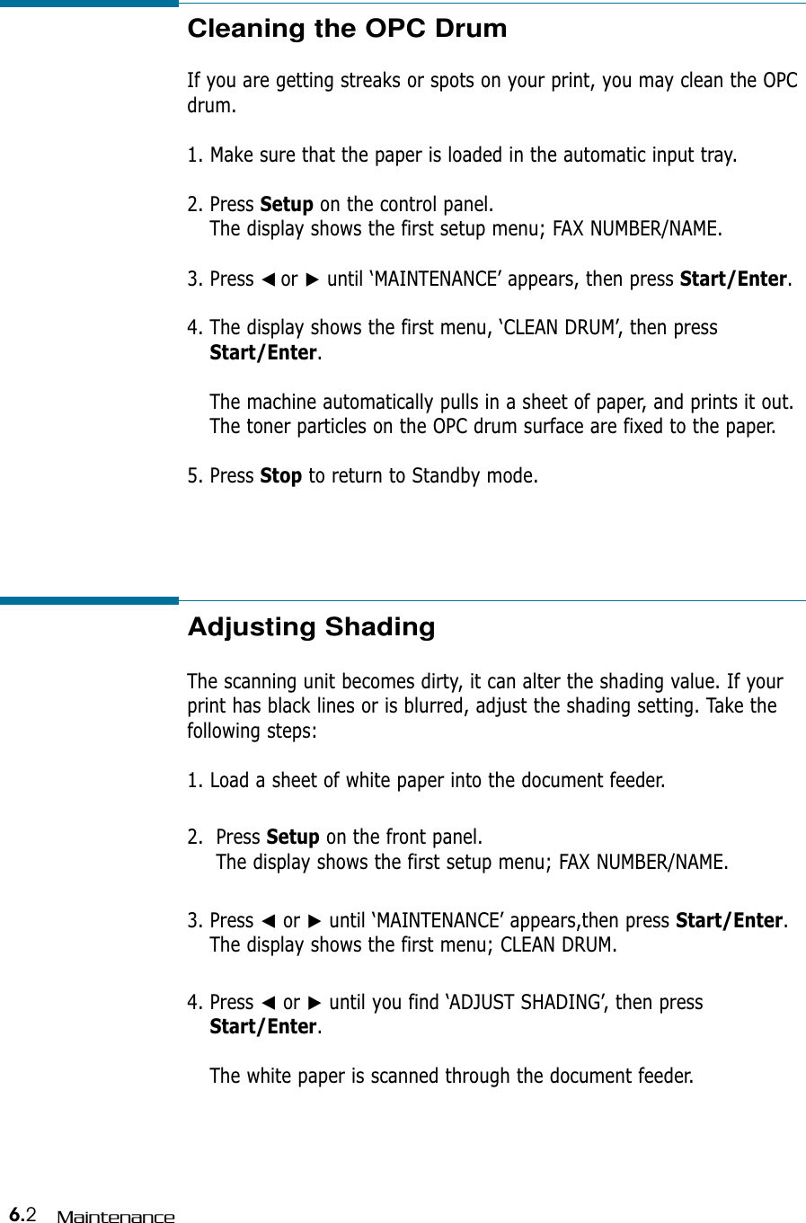 6.2MaintenanceAdjusting Shading  The scanning unit becomes dirty, it can alter the shading value. If yourprint has black lines or is blurred, adjust the shading setting. Take thefollowing steps:1. Load a sheet of white paper into the document feeder.2.  Press Setup on the front panel.The display shows the first setup menu; FAX NUMBER/NAME.3. Press ➛or ❿until ‘MAINTENANCE’ appears,then press Start/Enter.The display shows the first menu; CLEAN DRUM.4. Press ➛or ❿until you find ‘ADJUST SHADING’, then pressStart/Enter.The white paper is scanned through the document feeder.Cleaning the OPC Drum  If you are getting streaks or spots on your print, you may clean the OPCdrum. 1. Make sure that the paper is loaded in the automatic input tray.2. Press Setup on the control panel.The display shows the first setup menu; FAX NUMBER/NAME.3. Press ➛☎or ❿until ‘MAINTENANCE’ appears, then press Start/Enter.4. The display shows the first menu, ‘CLEAN DRUM’, then pressStart/Enter.The machine automatically pulls in a sheet of paper, and prints it out. The toner particles on the OPC drum surface are fixed to the paper.5. Press Stop to return to Standby mode. 