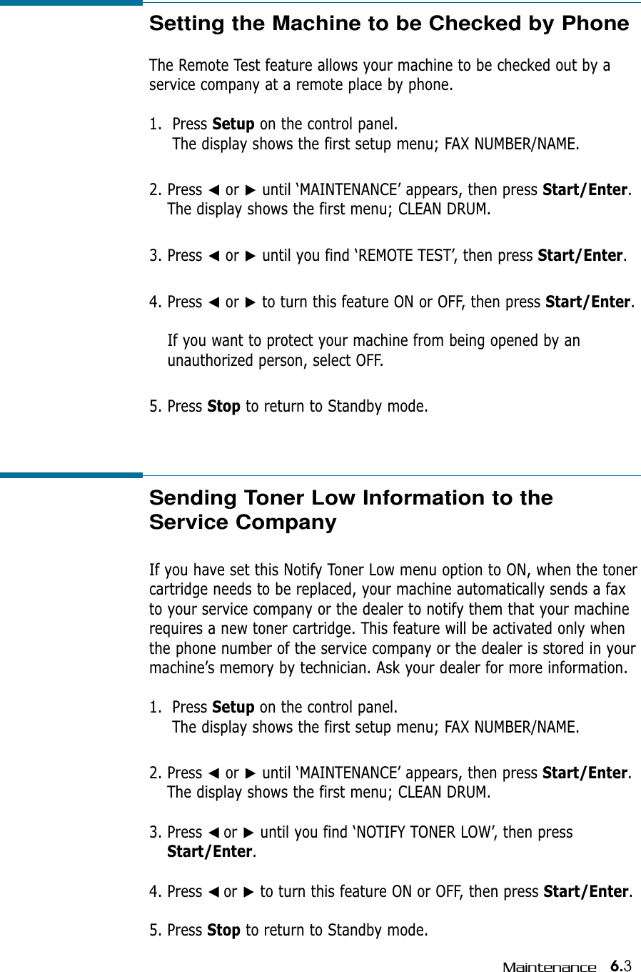 6.3MaintenanceSetting the Machine to be Checked by Phone The Remote Test feature allows your machine to be checked out by aservice company at a remote place by phone.1.  Press Setup on the control panel.The display shows the first setup menu; FAX NUMBER/NAME.2. Press ➛or ❿until ‘MAINTENANCE’ appears, then press Start/Enter.The display shows the first menu; CLEAN DRUM.3. Press ➛or ❿until you find ‘REMOTE TEST’, then press Start/Enter.4. Press ➛or ❿to turn this feature ON or OFF, then press Start/Enter.If you want to protect your machine from being opened by an unauthorized person, select OFF. 5. Press Stop to return to Standby mode.Sending Toner Low Information to theService CompanyIf you have set this Notify Toner Low menu option to ON, when the tonercartridge needs to be replaced, your machine automatically sends a faxto your service company or the dealer to notify them that your machinerequires a new toner cartridge. This feature will be activated only whenthe phone number of the service company or the dealer is stored in yourmachine’s memory by technician. Ask your dealer for more information.1.  Press Setup on the control panel.The display shows the first setup menu; FAX NUMBER/NAME.2. Press ➛or ❿until ‘MAINTENANCE’ appears, then press Start/Enter.The display shows the first menu; CLEAN DRUM.3. Press ➛☎or ❿until you find ‘NOTIFY TONER LOW’, then pressStart/Enter.4. Press ➛☎or ❿to turn this feature ON or OFF, then press Start/Enter.5. Press Stop to return to Standby mode.