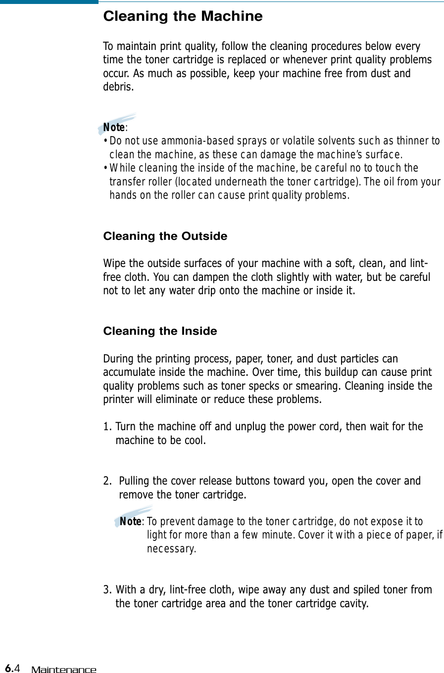6.4MaintenanceCleaning the Machine  To maintain print quality, follow the cleaning procedures below everytime the toner cartridge is replaced or whenever print quality problemsoccur. As much as possible, keep your machine free from dust anddebris.Note:• Do not use ammonia-based sprays or volatile solvents such as thinner toclean the machine, as these can damage the machine’s surface.• While cleaning the inside of the machine, be careful no to touch thetransfer roller (located underneath the toner cartridge). The oil from yourhands on the roller can cause print quality problems.Cleaning the OutsideWipe the outside surfaces of your machine with a soft, clean, and lint-free cloth. You can dampen the cloth slightly with water, but be carefulnot to let any water drip onto the machine or inside it.Cleaning the InsideDuring the printing process, paper, toner, and dust particles canaccumulate inside the machine. Over time, this buildup can cause printquality problems such as toner specks or smearing. Cleaning inside theprinter will eliminate or reduce these problems.1. Turn the machine off and unplug the power cord, then wait for themachine to be cool.2.  Pulling the cover release buttons toward you, open the cover andremove the toner cartridge.Note: To prevent damage to the toner cartridge, do not expose it tolight for more than a few minute. Cover it with a piece of paper, ifnecessary.3. With a dry, lint-free cloth, wipe away any dust and spiled toner fromthe toner cartridge area and the toner cartridge cavity.