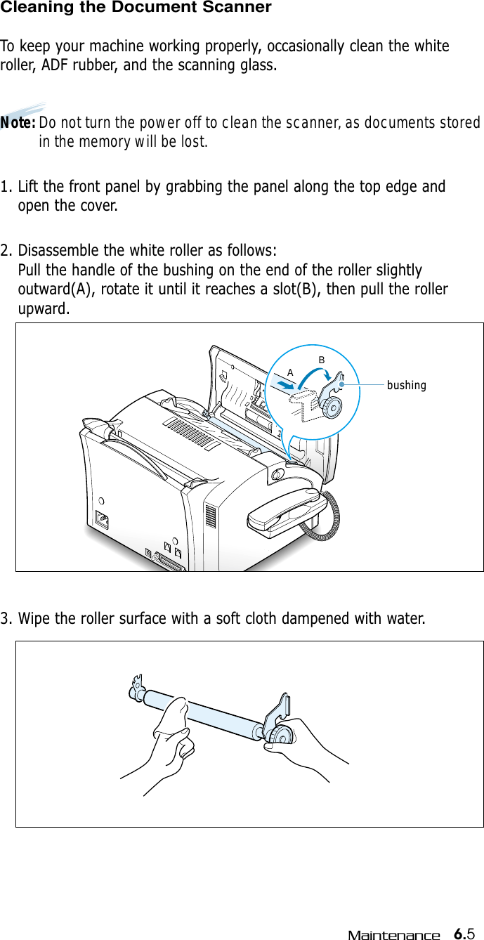 6.5MaintenanceCleaning the Document Scanner  To keep your machine working properly, occasionally clean the whiteroller, ADF rubber, and the scanning glass.  Note: Do not turn the power off to clean the scanner, as documents storedin the memory will be lost.1. Lift the front panel by grabbing the panel along the top edge andopen the cover.2. Disassemble the white roller as follows:Pull the handle of the bushing on the end of the roller slightlyoutward(A), rotate it until it reaches a slot(B), then pull the rollerupward. ABbushing3. Wipe the roller surface with a soft cloth dampened with water. 