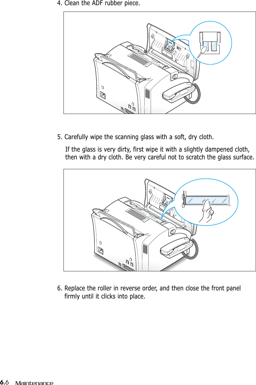 6.6Maintenance4. Clean the ADF rubber piece. 0000000000000000000000000000000000000000000000000000000000000000000005. Carefully wipe the scanning glass with a soft, dry cloth. If the glass is very dirty, first wipe it with a slightly dampened cloth,then with a dry cloth. Be very careful not to scratch the glass surface. 0000000000000000000000000000000000000000000000000000000000000000000006. Replace the roller in reverse order, and then close the front panelfirmly until it clicks into place. 