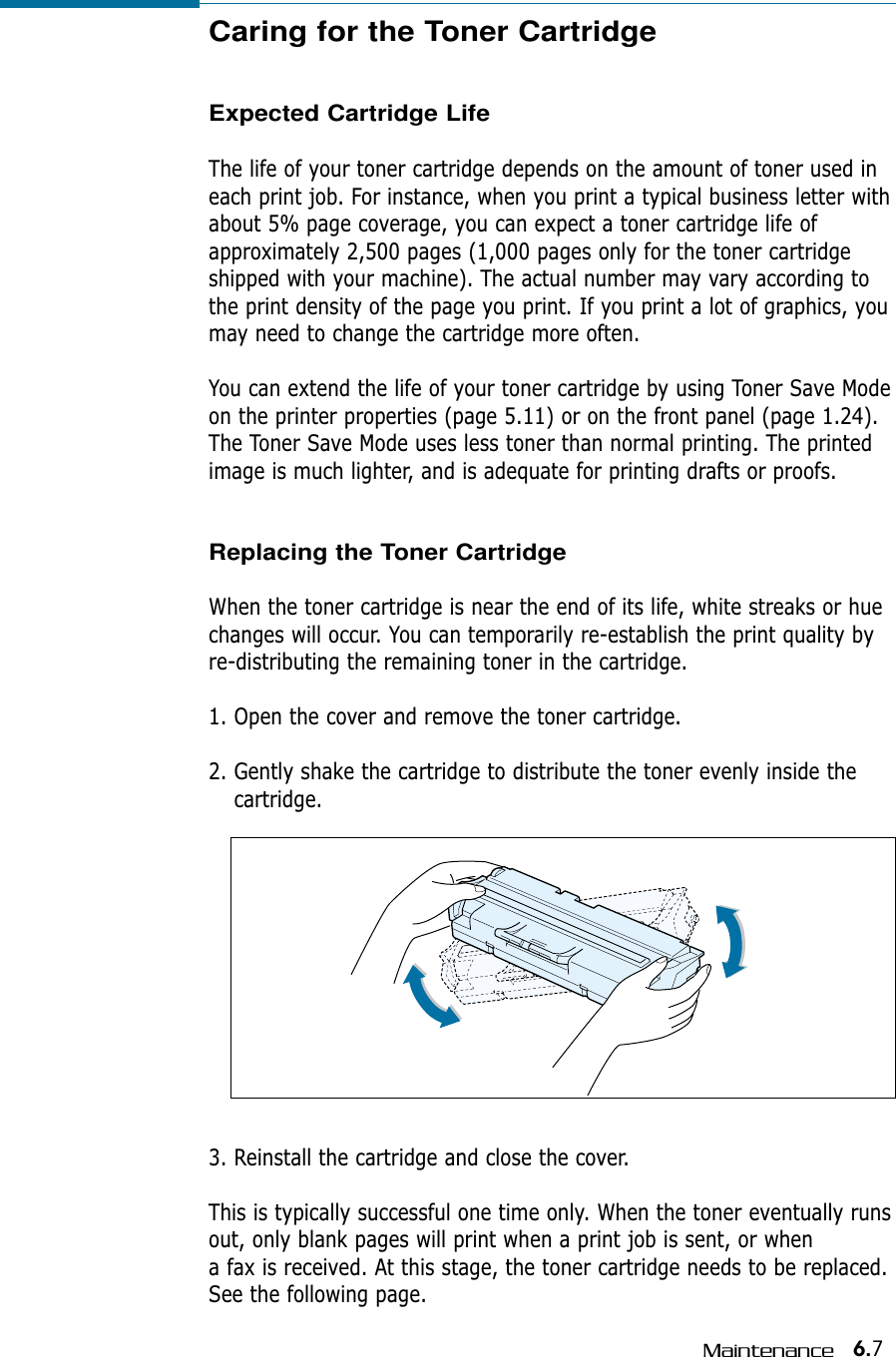 6.7MaintenanceCaring for the Toner CartridgeExpected Cartridge LifeThe life of your toner cartridge depends on the amount of toner used ineach print job. For instance, when you print a typical business letter withabout 5% page coverage, you can expect a toner cartridge life ofapproximately 2,500 pages (1,000 pages only for the toner cartridgeshipped with your machine). The actual number may vary according tothe print density of the page you print. If you print a lot of graphics, youmay need to change the cartridge more often.You can extend the life of your toner cartridge by using Toner Save Mode on the printer properties (page 5.11) or on the front panel (page 1.24).The Toner Save Mode uses less toner than normal printing. The printedimage is much lighter, and is adequate for printing drafts or proofs.Replacing the Toner CartridgeWhen the toner cartridge is near the end of its life, white streaks or huechanges will occur. You can temporarily re-establish the print quality byre-distributing the remaining toner in the cartridge.1. Open the cover and remove the toner cartridge.2. Gently shake the cartridge to distribute the toner evenly inside thecartridge.3. Reinstall the cartridge and close the cover.This is typically successful one time only. When the toner eventually runsout, only blank pages will print when a print job is sent, or when a fax is received. At this stage, the toner cartridge needs to be replaced.See the following page.