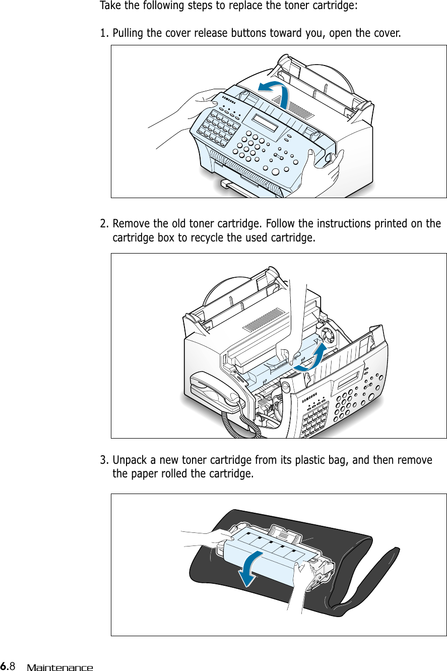 6.8Maintenance2. Remove the old toner cartridge. Follow the instructions printed on thecartridge box to recycle the used cartridge.3. Unpack a new toner cartridge from its plastic bag, and then removethe paper rolled the cartridge. Take the following steps to replace the toner cartridge:1. Pulling the cover release buttons toward you, open the cover.