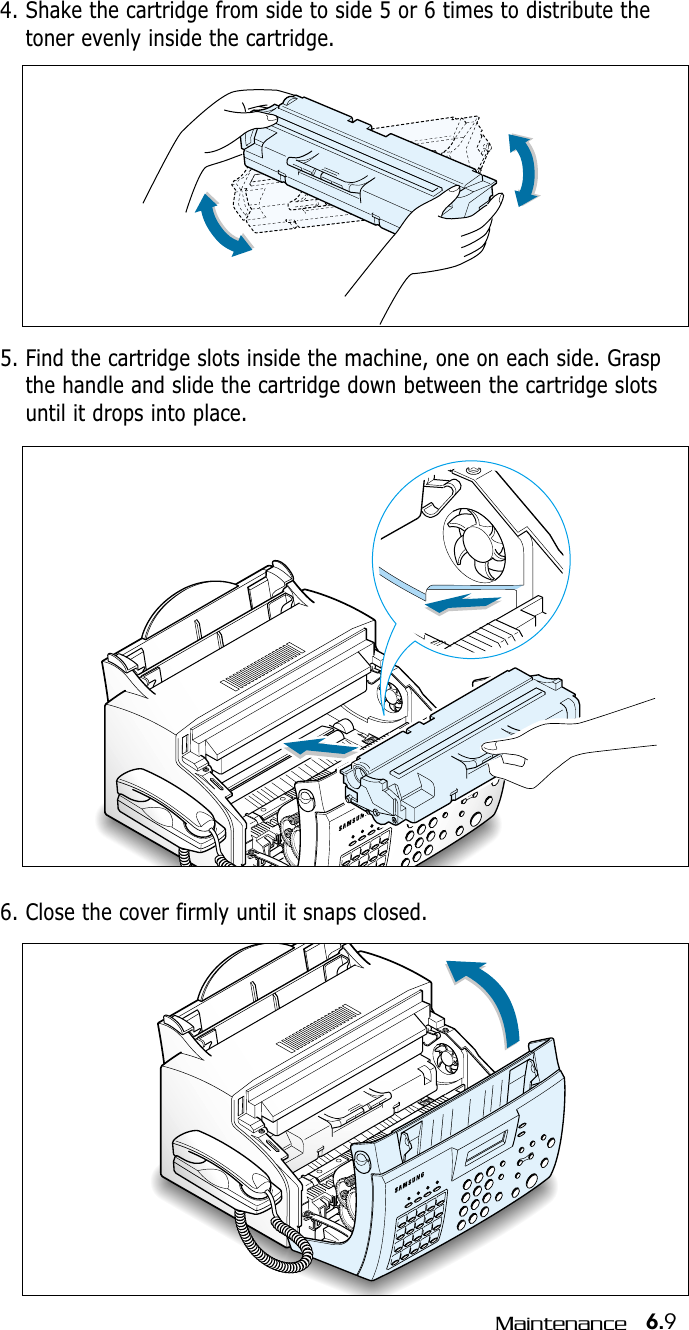 6.9Maintenance5. Find the cartridge slots inside the machine, one on each side. Graspthe handle and slide the cartridge down between the cartridge slotsuntil it drops into place.4. Shake the cartridge from side to side 5 or 6 times to distribute thetoner evenly inside the cartridge.6. Close the cover firmly until it snaps closed.