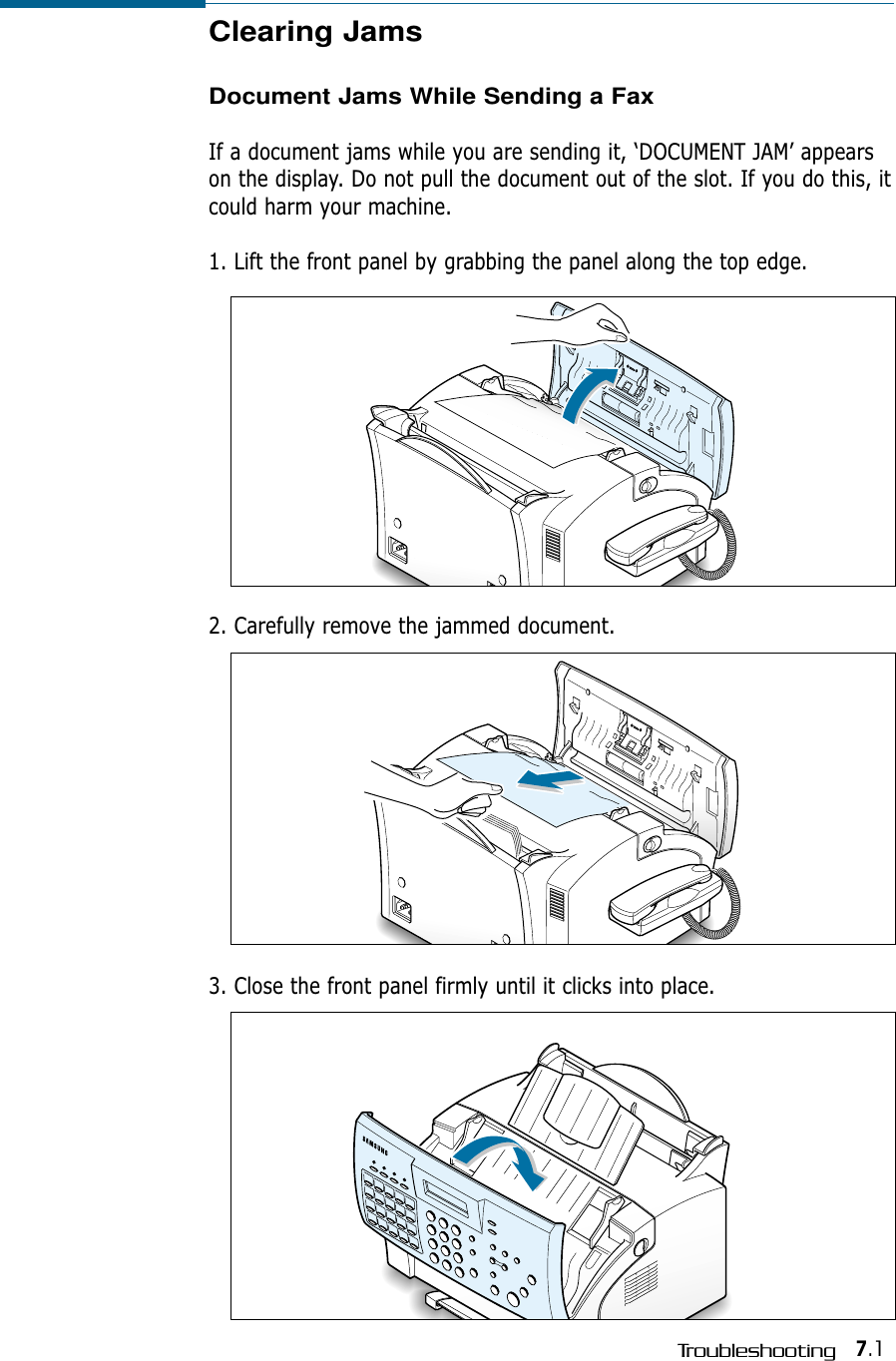7.1TroubleshootingClearing JamsDocument Jams While Sending a FaxIf a document jams while you are sending it, ‘DOCUMENT JAM’ appearson the display. Do not pull the document out of the slot. If you do this, itcould harm your machine.1. Lift the front panel by grabbing the panel along the top edge.0000000000000000000000000000000000000000000000000000000000000000000002. Carefully remove the jammed document. 0000000000000000000000000000000000000000000000000000000000000000000003. Close the front panel firmly until it clicks into place.