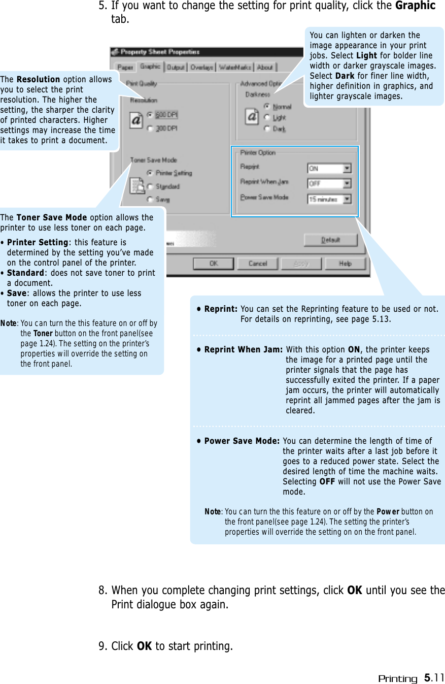 5.11Printing5. If you want to change the setting for print quality, click the Graphictab.The Resolution option allowsyou to select the printresolution. The higher thesetting, the sharper the clarityof printed characters. Highersettings may increase the timeit takes to print a document.You can lighten or darken theimage appearance in your printjobs. Select Light for bolder linewidth or darker grayscale images.Select Dark for finer line width,higher definition in graphics, andlighter grayscale images.• Reprint: You can set the Reprinting feature to be used or not.For details on reprinting, see page 5.13.• Reprint When Jam: With this option ON, the printer keepsthe image for a printed page until theprinter signals that the page hassuccessfully exited the printer. If a paperjam occurs, the printer will automaticallyreprint all jammed pages after the jam iscleared.• Power Save Mode: You can determine the length of time ofthe printer waits after a last job before itgoes to a reduced power state. Select thedesired length of time the machine waits.Selecting OFF will not use the Power Savemode.Note: You can turn the this feature on or off by the Power button onthe front panel(see page 1.24). The setting the printer’sproperties will override the setting on on the front panel. 8. When you complete changing print settings, click OK until you see thePrint dialogue box again.9. Click OK to start printing. The Toner Save Mode option allows theprinter to use less toner on each page. • Printer Setting: this feature isdetermined by the setting you’ve madeon the control panel of the printer.• Standard: does not save toner to printa document.• Save: allows the printer to use lesstoner on each page.Note: You can turn the this feature on or off bythe Toner button on the front panel(seepage 1.24). The setting on the printer’sproperties will override the setting onthe front panel. 