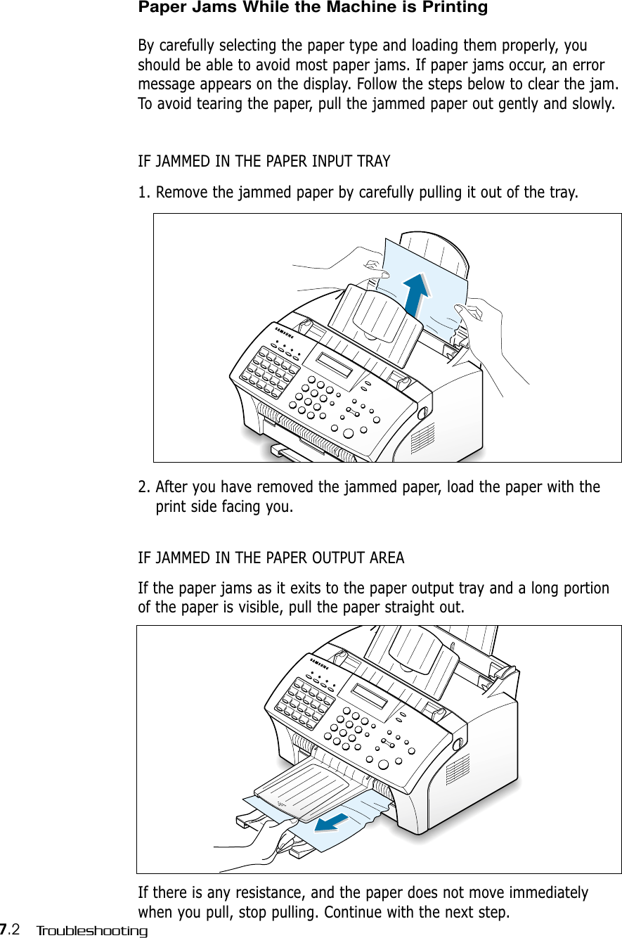 7.2 TroubleshootingPaper Jams While the Machine is Printing By carefully selecting the paper type and loading them properly, youshould be able to avoid most paper jams. If paper jams occur, an errormessage appears on the display. Follow the steps below to clear the jam.To avoid tearing the paper, pull the jammed paper out gently and slowly.IF JAMMED IN THE PAPER INPUT TRAY1. Remove the jammed paper by carefully pulling it out of the tray.2. After you have removed the jammed paper, load the paper with theprint side facing you.IF JAMMED IN THE PAPER OUTPUT AREAIf the paper jams as it exits to the paper output tray and a long portionof the paper is visible, pull the paper straight out.If there is any resistance, and the paper does not move immediatelywhen you pull, stop pulling. Continue with the next step.