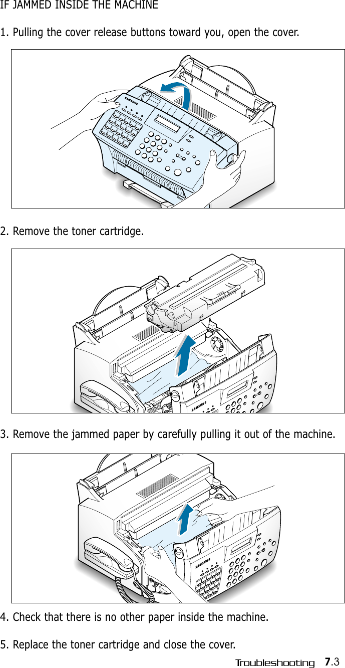 7.3TroubleshootingIF JAMMED INSIDE THE MACHINE1. Pulling the cover release buttons toward you, open the cover.2. Remove the toner cartridge.4. Check that there is no other paper inside the machine.5. Replace the toner cartridge and close the cover.3. Remove the jammed paper by carefully pulling it out of the machine.