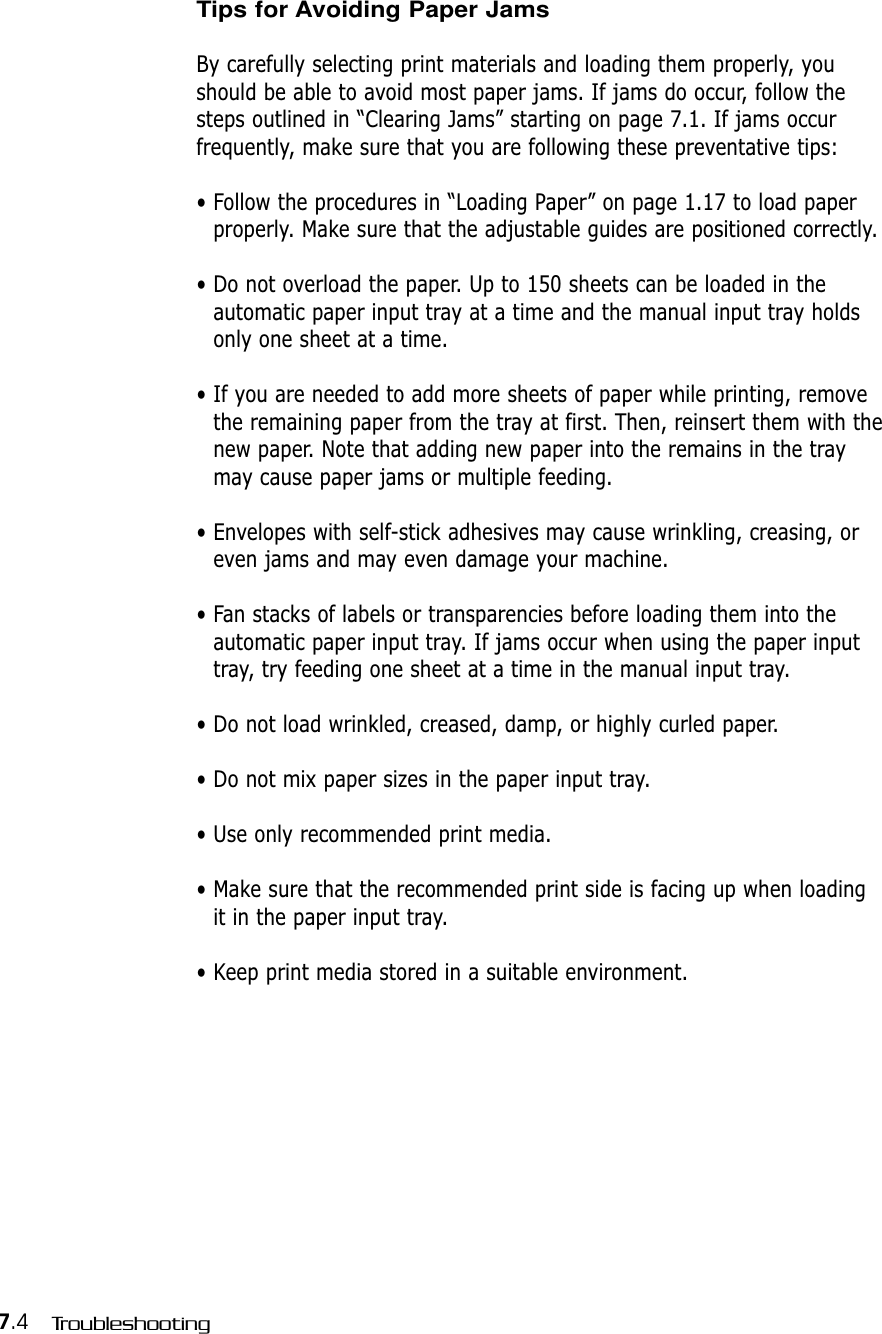 7.4 TroubleshootingTips for Avoiding Paper JamsBy carefully selecting print materials and loading them properly, youshould be able to avoid most paper jams. If jams do occur, follow thesteps outlined in “Clearing Jams” starting on page 7.1. If jams occur frequently, make sure that you are following these preventative tips:• Follow the procedures in “Loading Paper” on page 1.17 to load paperproperly. Make sure that the adjustable guides are positioned correctly.• Do not overload the paper. Up to 150 sheets can be loaded in theautomatic paper input tray at a time and the manual input tray holdsonly one sheet at a time.• If you are needed to add more sheets of paper while printing, removethe remaining paper from the tray at first. Then, reinsert them with thenew paper. Note that adding new paper into the remains in the traymay cause paper jams or multiple feeding.• Envelopes with self-stick adhesives may cause wrinkling, creasing, oreven jams and may even damage your machine.• Fan stacks of labels or transparencies before loading them into theautomatic paper input tray. If jams occur when using the paper inputtray, try feeding one sheet at a time in the manual input tray.• Do not load wrinkled, creased, damp, or highly curled paper.• Do not mix paper sizes in the paper input tray.• Use only recommended print media. • Make sure that the recommended print side is facing up when loadingit in the paper input tray.• Keep print media stored in a suitable environment.
