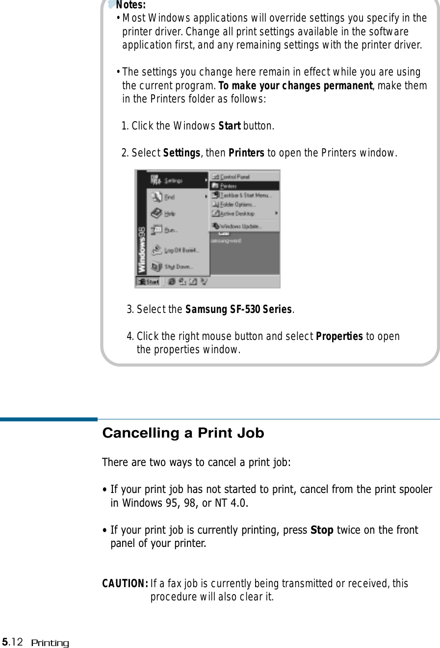 5.12 PrintingNotes: • Most Windows applications will override settings you specify in theprinter driver. Change all print settings available in the softwareapplication first, and any remaining settings with the printer driver.• The settings you change here remain in effect while you are usingthe current program. To make your changes permanent, make themin the Printers folder as follows:1. Click the Windows Start button. 2. Select Settings, then Printers to open the Printers window.3. Select the Samsung SF-530 Series. 4. Click the right mouse button and select Properties to openthe properties window.Cancelling a Print JobThere are two ways to cancel a print job:• If your print job has not started to print, cancel from the print spoolerin Windows 95, 98, or NT 4.0.• If your print job is currently printing, press Stop twice on the frontpanel of your printer.CAUTION: If a fax job is currently being transmitted or received, thisprocedure will also clear it.