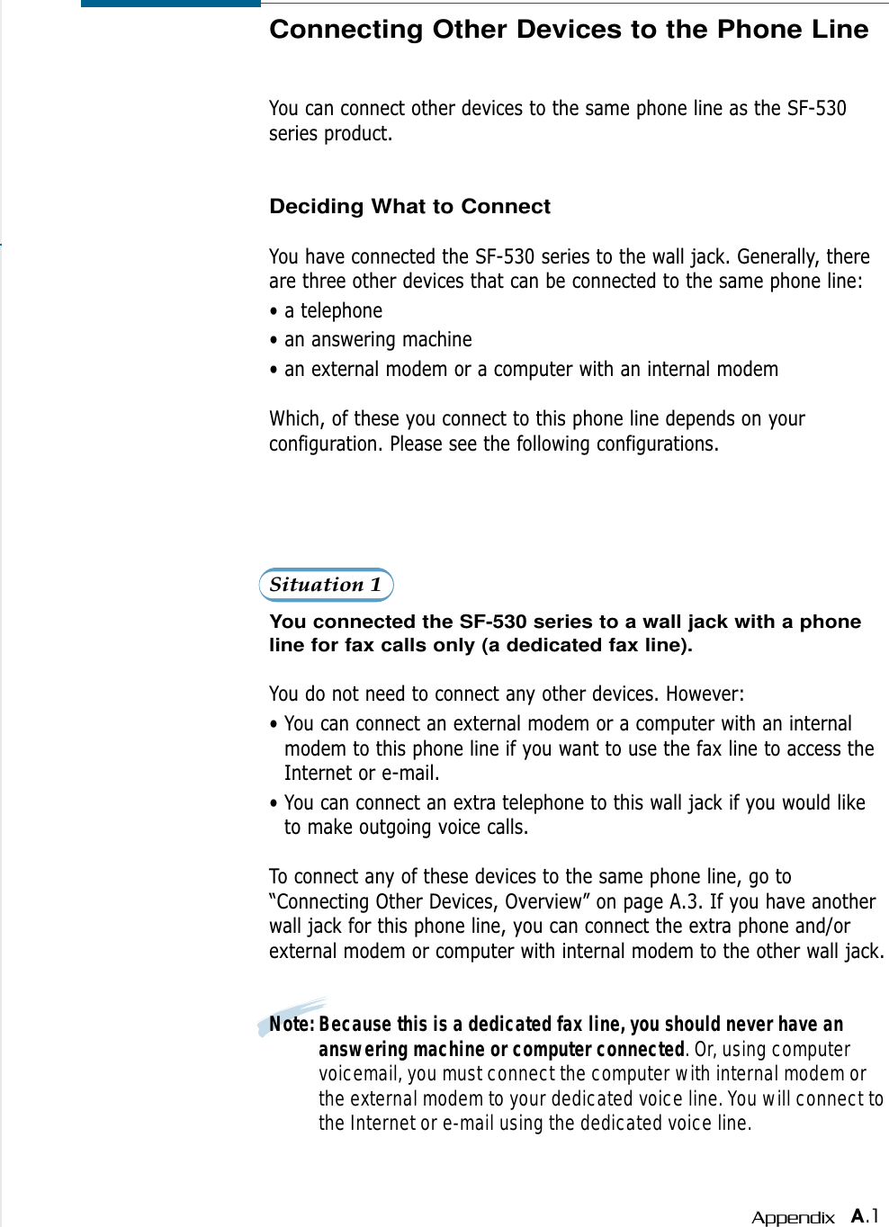 A.1AppendixConnecting Other Devices to the Phone LineYou can connect other devices to the same phone line as the SF-530series product.Deciding What to ConnectYou have connected the SF-530 series to the wall jack. Generally, thereare three other devices that can be connected to the same phone line:• a telephone• an answering machine• an external modem or a computer with an internal modemWhich, of these you connect to this phone line depends on yourconfiguration. Please see the following configurations.Situation 1You connected the SF-530 series to a wall jack with a phoneline for fax calls only (a dedicated fax line).You do not need to connect any other devices. However:• You can connect an external modem or a computer with an internalmodem to this phone line if you want to use the fax line to access theInternet or e-mail.• You can connect an extra telephone to this wall jack if you would liketo make outgoing voice calls.To connect any of these devices to the same phone line, go to“Connecting Other Devices, Overview” on page A.3. If you have anotherwall jack for this phone line, you can connect the extra phone and/orexternal modem or computer with internal modem to the other wall jack.Note: Because this is a dedicated fax line, you should never have ananswering machine or computer connected. Or, using computervoicemail, you must connect the computer with internal modem orthe external modem to your dedicated voice line. You will connect tothe Internet or e-mail using the dedicated voice line.