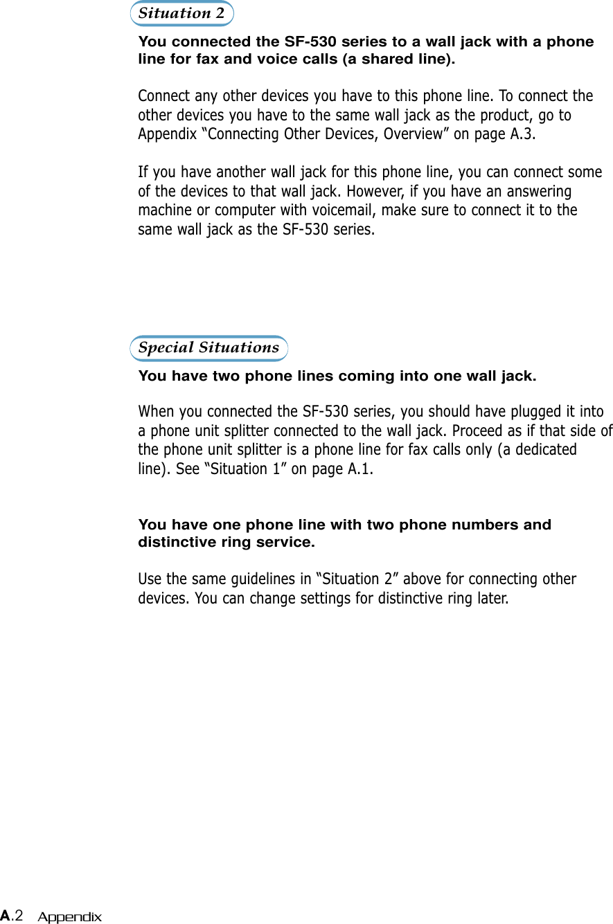 A.2 AppendixSituation 2You connected the SF-530 series to a wall jack with a phoneline for fax and voice calls (a shared line).Connect any other devices you have to this phone line. To connect theother devices you have to the same wall jack as the product, go toAppendix “Connecting Other Devices, Overview” on page A.3.If you have another wall jack for this phone line, you can connect someof the devices to that wall jack. However, if you have an answeringmachine or computer with voicemail, make sure to connect it to thesame wall jack as the SF-530 series.Special SituationsYou have two phone lines coming into one wall jack.When you connected the SF-530 series, you should have plugged it intoa phone unit splitter connected to the wall jack. Proceed as if that side ofthe phone unit splitter is a phone line for fax calls only (a dedicatedline). See “Situation 1” on page A.1.You have one phone line with two phone numbers anddistinctive ring service.Use the same guidelines in “Situation 2” above for connecting otherdevices. You can change settings for distinctive ring later.