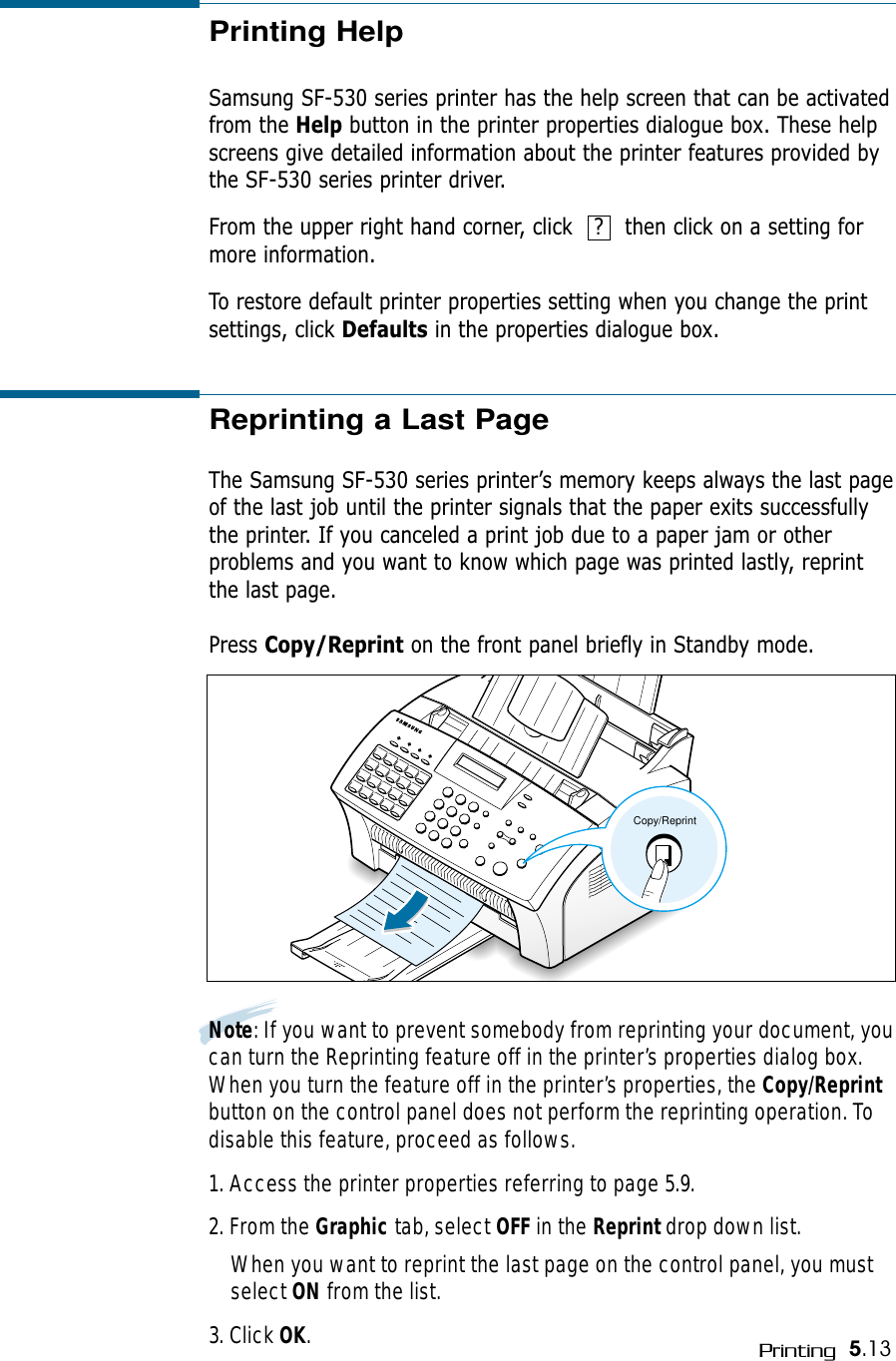 5.13PrintingPrinting HelpSamsung SF-530 series printer has the help screen that can be activatedfrom the Help button in the printer properties dialogue box. These helpscreens give detailed information about the printer features provided bythe SF-530 series printer driver. From the upper right hand corner, click   ?   then click on a setting formore information. To restore default printer properties setting when you change the printsettings, click Defaults in the properties dialogue box.Reprinting a Last PageThe Samsung SF-530 series printer’s memory keeps always the last pageof the last job until the printer signals that the paper exits successfullythe printer. If you canceled a print job due to a paper jam or otherproblems and you want to know which page was printed lastly, reprintthe last page.Press Copy/Reprint on the front panel briefly in Standby mode.Copy/ReprintNote: If you want to prevent somebody from reprinting your document, youcan turn the Reprinting feature off in the printer’s properties dialog box.When you turn the feature off in the printer’s properties, the Copy/Reprintbutton on the control panel does not perform the reprinting operation. Todisable this feature, proceed as follows.1. Access the printer properties referring to page 5.9. 2. From the Graphic tab, select OFF in the Reprint drop down list. When you want to reprint the last page on the control panel, you mustselect ON from the list.3. Click OK.