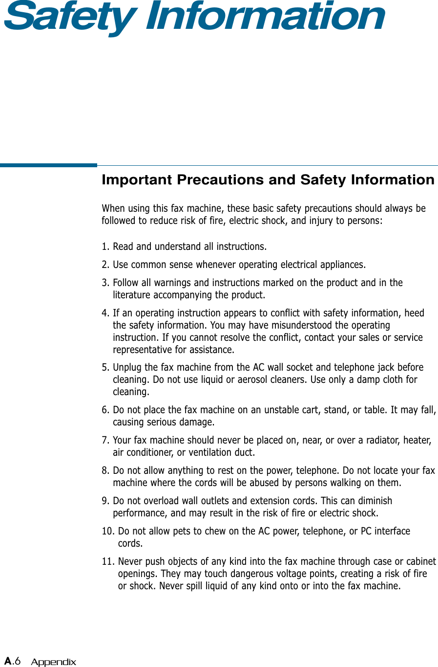 A.6 AppendixImportant Precautions and Safety InformationWhen using this fax machine, these basic safety precautions should always befollowed to reduce risk of fire, electric shock, and injury to persons:1. Read and understand all instructions.2. Use common sense whenever operating electrical appliances.3. Follow all warnings and instructions marked on the product and in theliterature accompanying the product.4. If an operating instruction appears to conflict with safety information, heedthe safety information. You may have misunderstood the operatinginstruction. If you cannot resolve the conflict, contact your sales or servicerepresentative for assistance.5. Unplug the fax machine from the AC wall socket and telephone jack beforecleaning. Do not use liquid or aerosol cleaners. Use only a damp cloth forcleaning.6. Do not place the fax machine on an unstable cart, stand, or table. It may fall,causing serious damage.7. Your fax machine should never be placed on, near, or over a radiator, heater,air conditioner, or ventilation duct.8. Do not allow anything to rest on the power, telephone. Do not locate your faxmachine where the cords will be abused by persons walking on them.9. Do not overload wall outlets and extension cords. This can diminishperformance, and may result in the risk of fire or electric shock.10. Do not allow pets to chew on the AC power, telephone, or PC interfacecords.11. Never push objects of any kind into the fax machine through case or cabinetopenings. They may touch dangerous voltage points, creating a risk of fireor shock. Never spill liquid of any kind onto or into the fax machine.Safety Information 
