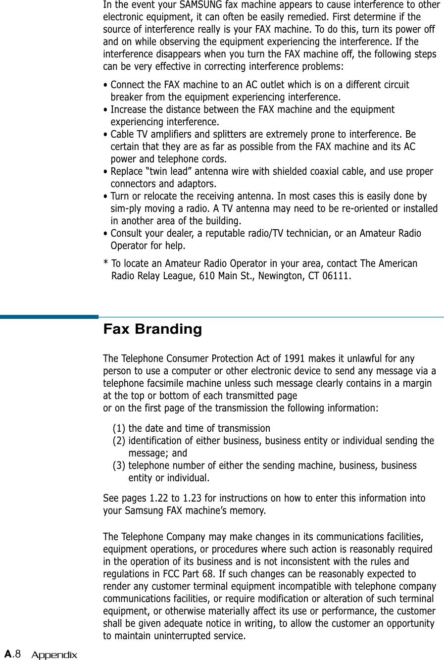 A.8 AppendixFax BrandingThe Telephone Consumer Protection Act of 1991 makes it unlawful for anyperson to use a computer or other electronic device to send any message via atelephone facsimile machine unless such message clearly contains in a marginat the top or bottom of each transmitted pageor on the first page of the transmission the following information:(1) the date and time of transmission(2) identification of either business, business entity or individual sending themessage; and(3) telephone number of either the sending machine, business, businessentity or individual.See pages 1.22 to 1.23 for instructions on how to enter this information intoyour Samsung FAX machine’s memory.The Telephone Company may make changes in its communications facilities,equipment operations, or procedures where such action is reasonably requiredin the operation of its business and is not inconsistent with the rules andregulations in FCC Part 68. If such changes can be reasonably expected torender any customer terminal equipment incompatible with telephone companycommunications facilities, or require modification or alteration of such terminalequipment, or otherwise materially affect its use or performance, the customershall be given adequate notice in writing, to allow the customer an opportunityto maintain uninterrupted service.In the event your SAMSUNG fax machine appears to cause interference to otherelectronic equipment, it can often be easily remedied. First determine if thesource of interference really is your FAX machine. To do this, turn its power offand on while observing the equipment experiencing the interference. If theinterference disappears when you turn the FAX machine off, the following stepscan be very effective in correcting interference problems:• Connect the FAX machine to an AC outlet which is on a different circuitbreaker from the equipment experiencing interference.• Increase the distance between the FAX machine and the equipmentexperiencing interference.• Cable TV amplifiers and splitters are extremely prone to interference. Becertain that they are as far as possible from the FAX machine and its ACpower and telephone cords.• Replace “twin lead” antenna wire with shielded coaxial cable, and use properconnectors and adaptors.• Turn or relocate the receiving antenna. In most cases this is easily done bysim-ply moving a radio. A TV antenna may need to be re-oriented or installedin another area of the building.• Consult your dealer, a reputable radio/TV technician, or an Amateur RadioOperator for help.* To locate an Amateur Radio Operator in your area, contact The AmericanRadio Relay League, 610 Main St., Newington, CT 06111.