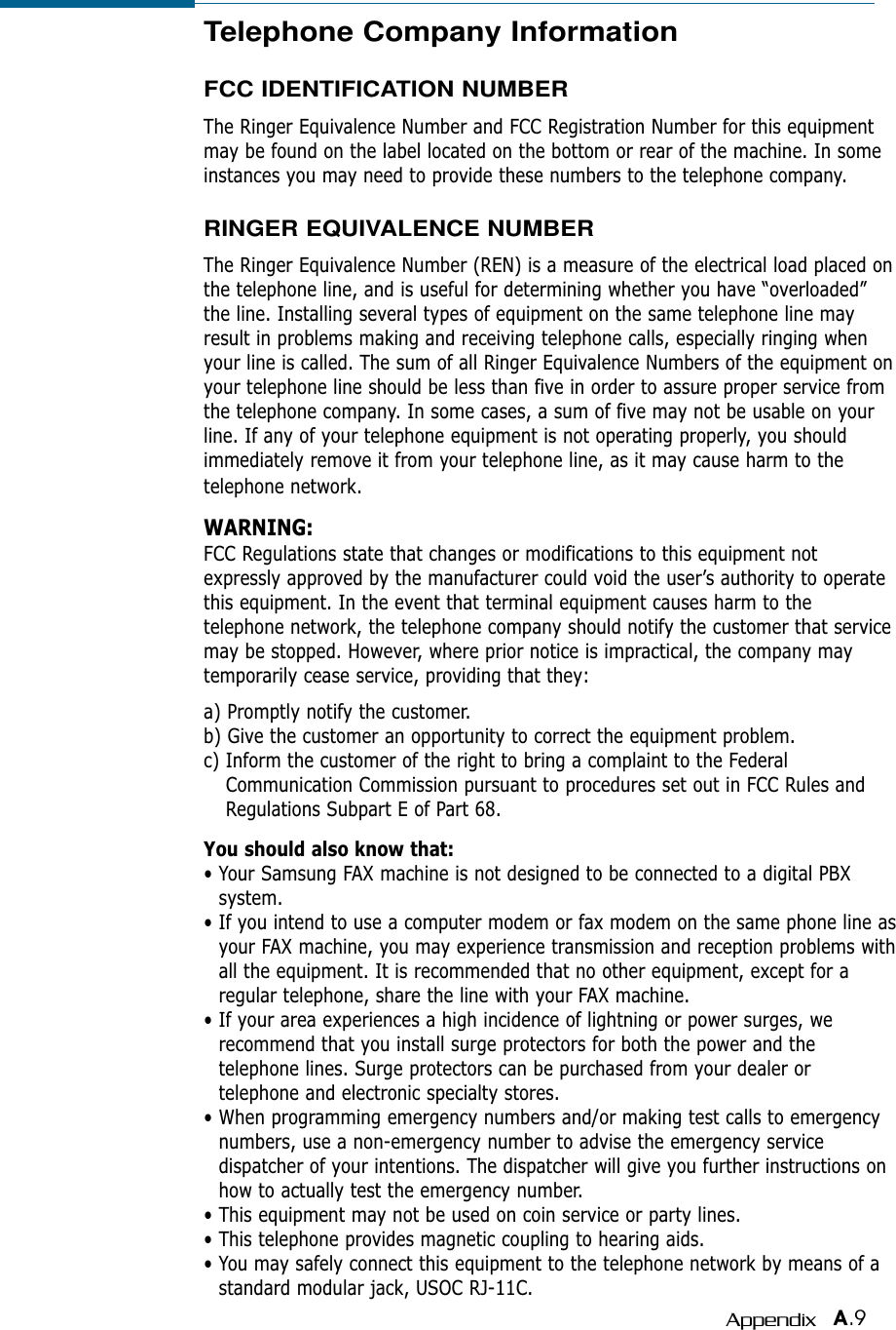 A.9AppendixTelephone Company InformationFCC IDENTIFICATION NUMBERThe Ringer Equivalence Number and FCC Registration Number for this equipmentmay be found on the label located on the bottom or rear of the machine. In someinstances you may need to provide these numbers to the telephone company.RINGER EQUIVALENCE NUMBERThe Ringer Equivalence Number (REN) is a measure of the electrical load placed onthe telephone line, and is useful for determining whether you have “overloaded”the line. Installing several types of equipment on the same telephone line mayresult in problems making and receiving telephone calls, especially ringing whenyour line is called. The sum of all Ringer Equivalence Numbers of the equipment onyour telephone line should be less than five in order to assure proper service fromthe telephone company. In some cases, a sum of five may not be usable on yourline. If any of your telephone equipment is not operating properly, you shouldimmediately remove it from your telephone line, as it may cause harm to thetelephone network.WARNING:FCC Regulations state that changes or modifications to this equipment notexpressly approved by the manufacturer could void the user’s authority to operatethis equipment. In the event that terminal equipment causes harm to thetelephone network, the telephone company should notify the customer that servicemay be stopped. However, where prior notice is impractical, the company maytemporarily cease service, providing that they:a) Promptly notify the customer.b) Give the customer an opportunity to correct the equipment problem.c) Inform the customer of the right to bring a complaint to the FederalCommunication Commission pursuant to procedures set out in FCC Rules andRegulations Subpart E of Part 68.You should also know that:• Your Samsung FAX machine is not designed to be connected to a digital PBXsystem.• If you intend to use a computer modem or fax modem on the same phone line asyour FAX machine, you may experience transmission and reception problems withall the equipment. It is recommended that no other equipment, except for aregular telephone, share the line with your FAX machine.• If your area experiences a high incidence of lightning or power surges, werecommend that you install surge protectors for both the power and thetelephone lines. Surge protectors can be purchased from your dealer ortelephone and electronic specialty stores.• When programming emergency numbers and/or making test calls to emergencynumbers, use a non-emergency number to advise the emergency servicedispatcher of your intentions. The dispatcher will give you further instructions onhow to actually test the emergency number.• This equipment may not be used on coin service or party lines.• This telephone provides magnetic coupling to hearing aids.• You may safely connect this equipment to the telephone network by means of astandard modular jack, USOC RJ-11C.
