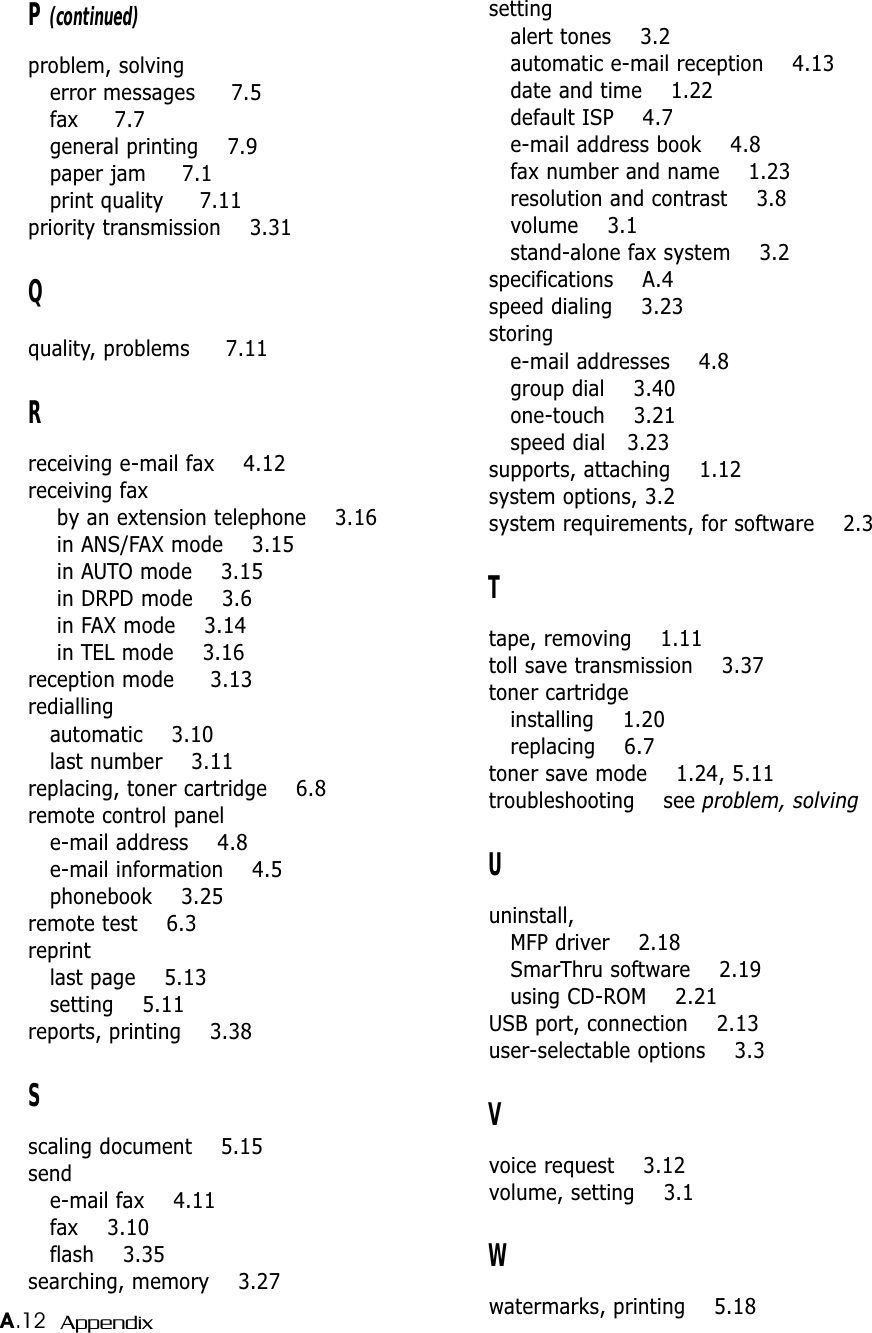 A.12 AppendixP (continued)problem, solvingerror messages     7.5fax     7.7general printing    7.9paper jam     7.1print quality     7.11priority transmission    3.31Qquality, problems     7.11Rreceiving e-mail fax    4.12receiving fax by an extension telephone    3.16in ANS/FAX mode    3.15in AUTO mode    3.15in DRPD mode    3.6in FAX mode    3.14in TEL mode    3.16reception mode     3.13rediallingautomatic    3.10last number    3.11replacing, toner cartridge    6.8remote control panele-mail address    4.8e-mail information    4.5phonebook    3.25remote test    6.3reprintlast page    5.13setting    5.11reports, printing    3.38Sscaling document    5.15sende-mail fax    4.11fax    3.10flash    3.35searching, memory    3.27settingalert tones    3.2automatic e-mail reception    4.13date and time    1.22default ISP    4.7e-mail address book    4.8fax number and name    1.23resolution and contrast    3.8volume    3.1stand-alone fax system    3.2specifications    A.4speed dialing    3.23storinge-mail addresses    4.8group dial    3.40one-touch    3.21speed dial   3.23supports, attaching    1.12system options, 3.2system requirements, for software    2.3Ttape, removing    1.11toll save transmission    3.37toner cartridgeinstalling    1.20replacing    6.7toner save mode    1.24, 5.11troubleshooting    see problem, solvingUuninstall, MFP driver    2.18SmarThru software    2.19using CD-ROM    2.21USB port, connection    2.13user-selectable options    3.3Vvoice request    3.12volume, setting    3.1Wwatermarks, printing    5.18