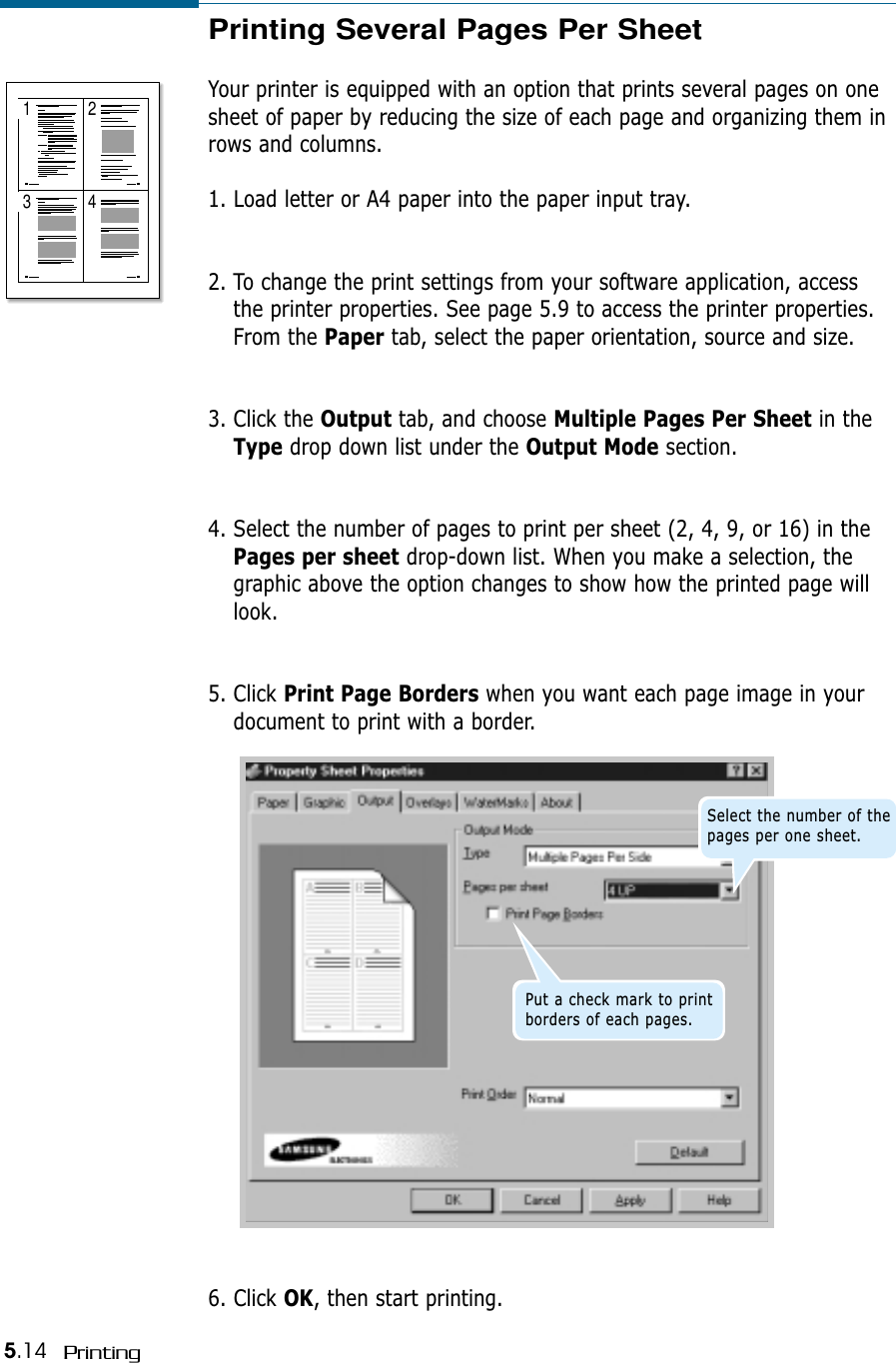 5.14 PrintingPrinting Several Pages Per SheetYour printer is equipped with an option that prints several pages on onesheet of paper by reducing the size of each page and organizing them inrows and columns.1. Load letter or A4 paper into the paper input tray.2. To change the print settings from your software application, accessthe printer properties. See page 5.9 to access the printer properties.From the Paper tab, select the paper orientation, source and size.3. Click the Output tab, and choose Multiple Pages Per Sheet in theType drop down list under the Output Mode section. 4. Select the number of pages to print per sheet (2, 4, 9, or 16) in thePages per sheet drop-down list. When you make a selection, thegraphic above the option changes to show how the printed page willlook. 5. Click Print Page Borders when you want each page image in yourdocument to print with a border. 1 23 46. Click OK, then start printing.Select the number of thepages per one sheet.Put a check mark to printborders of each pages.