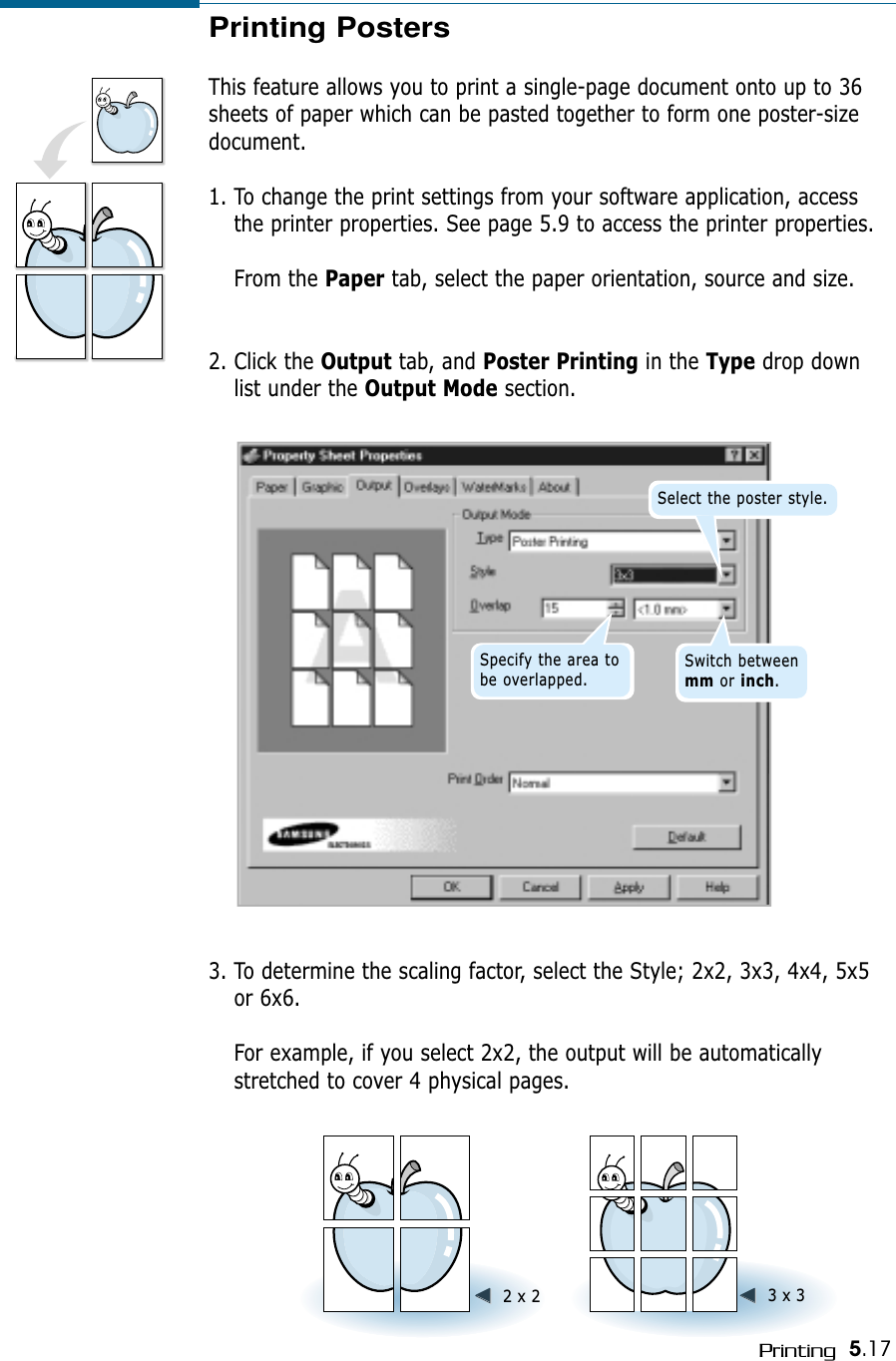 5.17PrintingPrinting PostersThis feature allows you to print a single-page document onto up to 36sheets of paper which can be pasted together to form one poster-sizedocument.1. To change the print settings from your software application, accessthe printer properties. See page 5.9 to access the printer properties.From the Paper tab, select the paper orientation, source and size.2. Click the Output tab, and Poster Printing in the Type drop downlist under the Output Mode section.Select the poster style.Specify the area tobe overlapped.Switch between mm or inch.➛➛☎☎☎☎➛➛☎☎☎☎2 x 2 ➛➛☎☎☎☎➛➛☎☎☎☎3 x 33. To determine the scaling factor, select the Style; 2x2, 3x3, 4x4, 5x5or 6x6.For example, if you select 2x2, the output will be automaticallystretched to cover 4 physical pages.