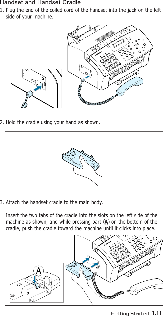 1.11Getting StartedHandset and Handset Cradle 1. Plug the end of the coiled cord of the handset into the jack on the leftside of your machine.2. Hold the cradle using your hand as shown.3. Attach the handset cradle to the main body.Insert the two tabs of the cradle into the slots on the left side of themachine as shown, and while pressing part  Aon the bottom of the cradle, push the cradle toward the machine until it clicks into place.