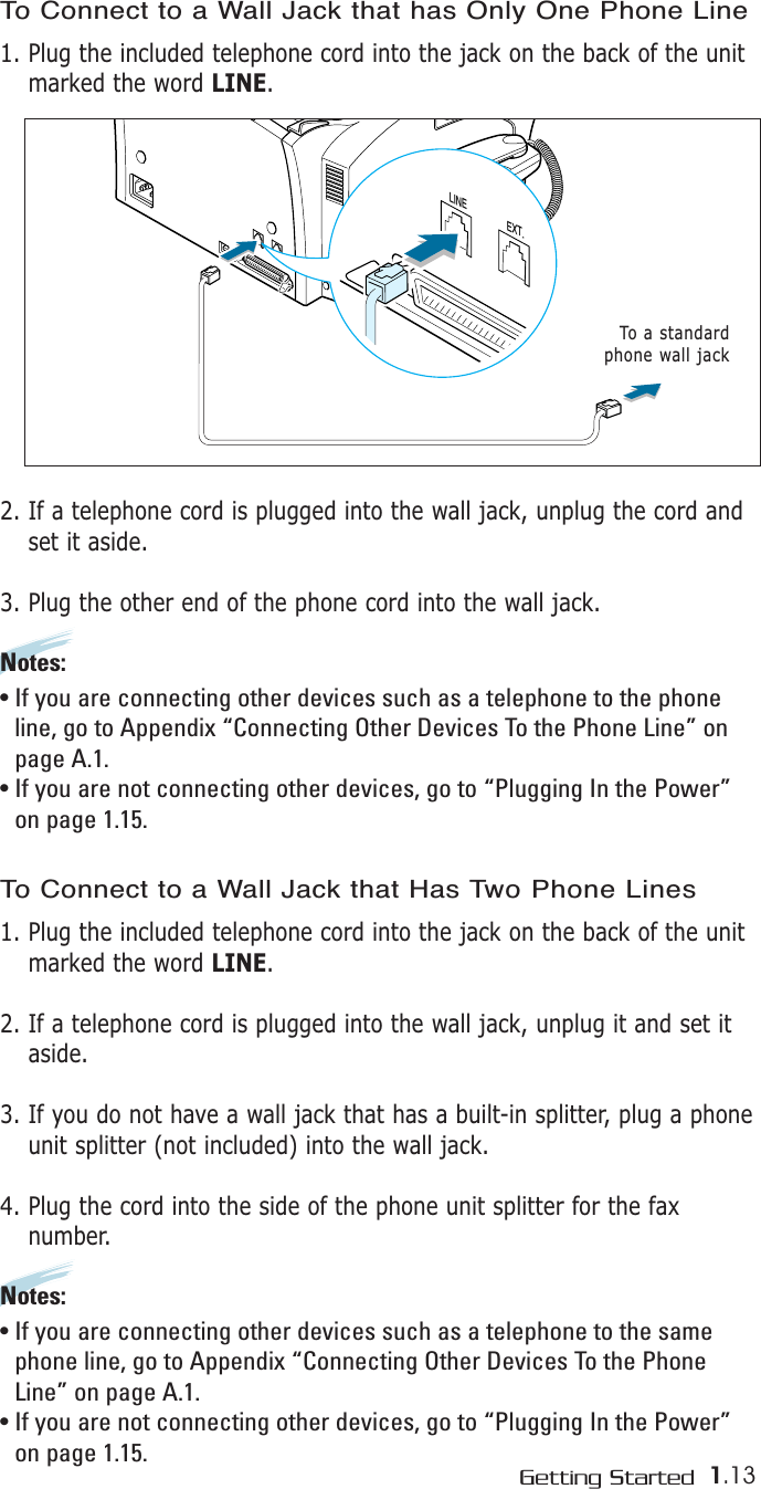 1.13Getting Started LINEEXT.To a standardphone wall jackTo Connect to a Wall Jack that has Only One Phone Line1. Plug the included telephone cord into the jack on the back of the unitmarked the word LINE.2. If a telephone cord is plugged into the wall jack, unplug the cord andset it aside.3. Plug the other end of the phone cord into the wall jack.Notes:• If you are connecting other devices such as a telephone to the phoneline, go to Appendix “Connecting Other Devices To the Phone Line” onpage A.1.• If you are not connecting other devices, go to “Plugging In the Power”on page 1.15. To Connect to a Wall Jack that Has Two Phone Lines1. Plug the included telephone cord into the jack on the back of the unitmarked the word LINE.2. If a telephone cord is plugged into the wall jack, unplug it and set itaside.3. If you do not have a wall jack that has a built-in splitter, plug a phoneunit splitter (not included) into the wall jack.4. Plug the cord into the side of the phone unit splitter for the faxnumber.Notes:• If you are connecting other devices such as a telephone to the samephone line, go to Appendix “Connecting Other Devices To the PhoneLine” on page A.1.• If you are not connecting other devices, go to “Plugging In the Power”on page 1.15. 