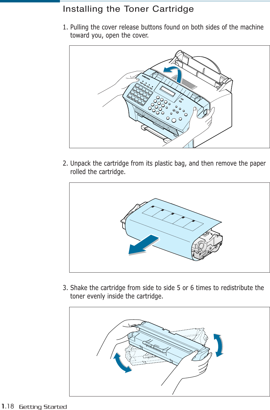 1.18 Getting StartedInstalling the Toner Cartridge1. Pulling the cover release buttons found on both sides of the machinetoward you, open the cover.2. Unpack the cartridge from its plastic bag, and then remove the paperrolled the cartridge. 3. Shake the cartridge from side to side 5 or 6 times to redistribute thetoner evenly inside the cartridge.