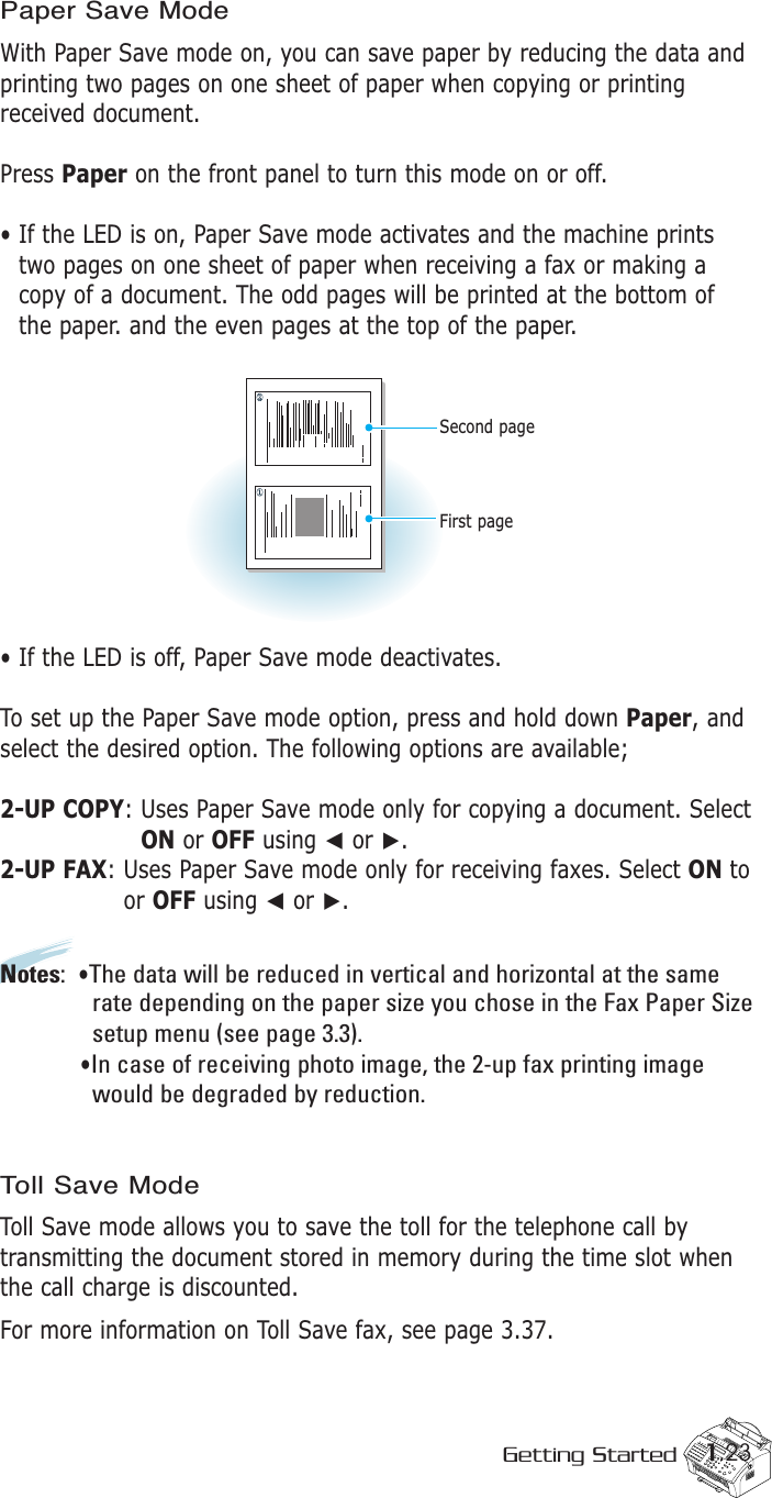 1.23Getting StartedPaper Save ModeWith Paper Save mode on, you can save paper by reducing the data andprinting two pages on one sheet of paper when copying or printingreceived document.Press Paper on the front panel to turn this mode on or off. • If the LED is on, Paper Save mode activates and the machine printstwo pages on one sheet of paper when receiving a fax or making acopy of a document. The odd pages will be printed at the bottom ofthe paper. and the even pages at the top of the paper.• If the LED is off, Paper Save mode deactivates.To set up the Paper Save mode option, press and hold down Paper, andselect the desired option. The following options are available;2-UP COPY: Uses Paper Save mode only for copying a document. SelectON or OFF using ➛or ❿.2-UP FAX: Uses Paper Save mode only for receiving faxes. Select ON toor OFF using ➛or ❿. Notes: •The data will be reduced in vertical and horizontal at the same rate depending on the paper size you chose in the Fax Paper Sizesetup menu (see page 3.3). •In case of receiving photo image, the 2-up fax printing image   would be degraded by reduction.Toll Save ModeToll Save mode allows you to save the toll for the telephone call bytransmitting the document stored in memory during the time slot whenthe call charge is discounted.For more information on Toll Save fax, see page 3.37.First pageSecond page