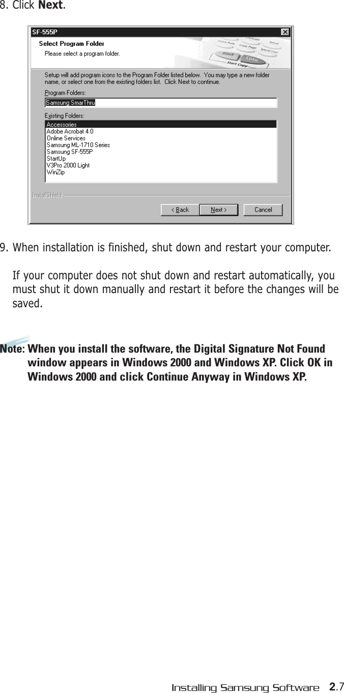 2.7Installing Samsung Software8. Click Next.9. When installation is finished, shut down and restart your computer.If your computer does not shut down and restart automatically, youmust shut it down manually and restart it before the changes will besaved.Note: When you install the software, the Digital Signature Not Foundwindow appears in Windows 2000 and Windows XP. Click OK inWindows 2000 and click Continue Anyway in Windows XP.