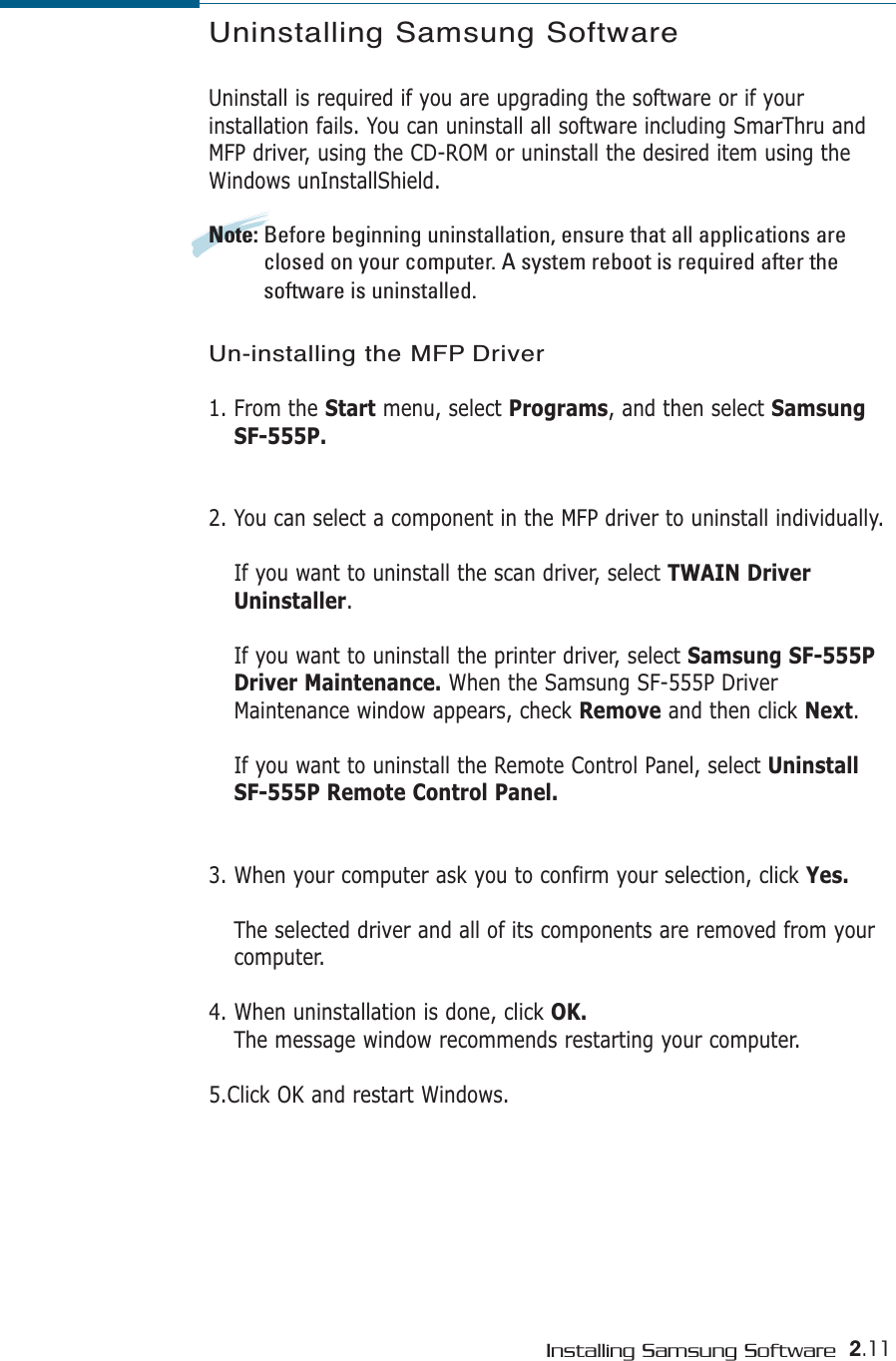 2.11Installing Samsung SoftwareUninstalling Samsung SoftwareUninstall is required if you are upgrading the software or if yourinstallation fails. You can uninstall all software including SmarThru andMFP driver, using the CD-ROM or uninstall the desired item using theWindows unInstallShield.Note: Before beginning uninstallation, ensure that all applications areclosed on your computer. A system reboot is required after thesoftware is uninstalled.Un-installing the MFP Driver1. From the Start menu, select Programs, and then select SamsungSF-555P.2. You can select a component in the MFP driver to uninstall individually.If you want to uninstall the scan driver, select TWAIN DriverUninstaller. If you want to uninstall the printer driver, select Samsung SF-555PDriver Maintenance. When the Samsung SF-555P DriverMaintenance window appears, check Remove and then click Next.If you want to uninstall the Remote Control Panel, select UninstallSF-555P Remote Control Panel.3. When your computer ask you to confirm your selection, click Yes.The selected driver and all of its components are removed from yourcomputer. 4. When uninstallation is done, click OK. The message window recommends restarting your computer.5.Click OK and restart Windows.