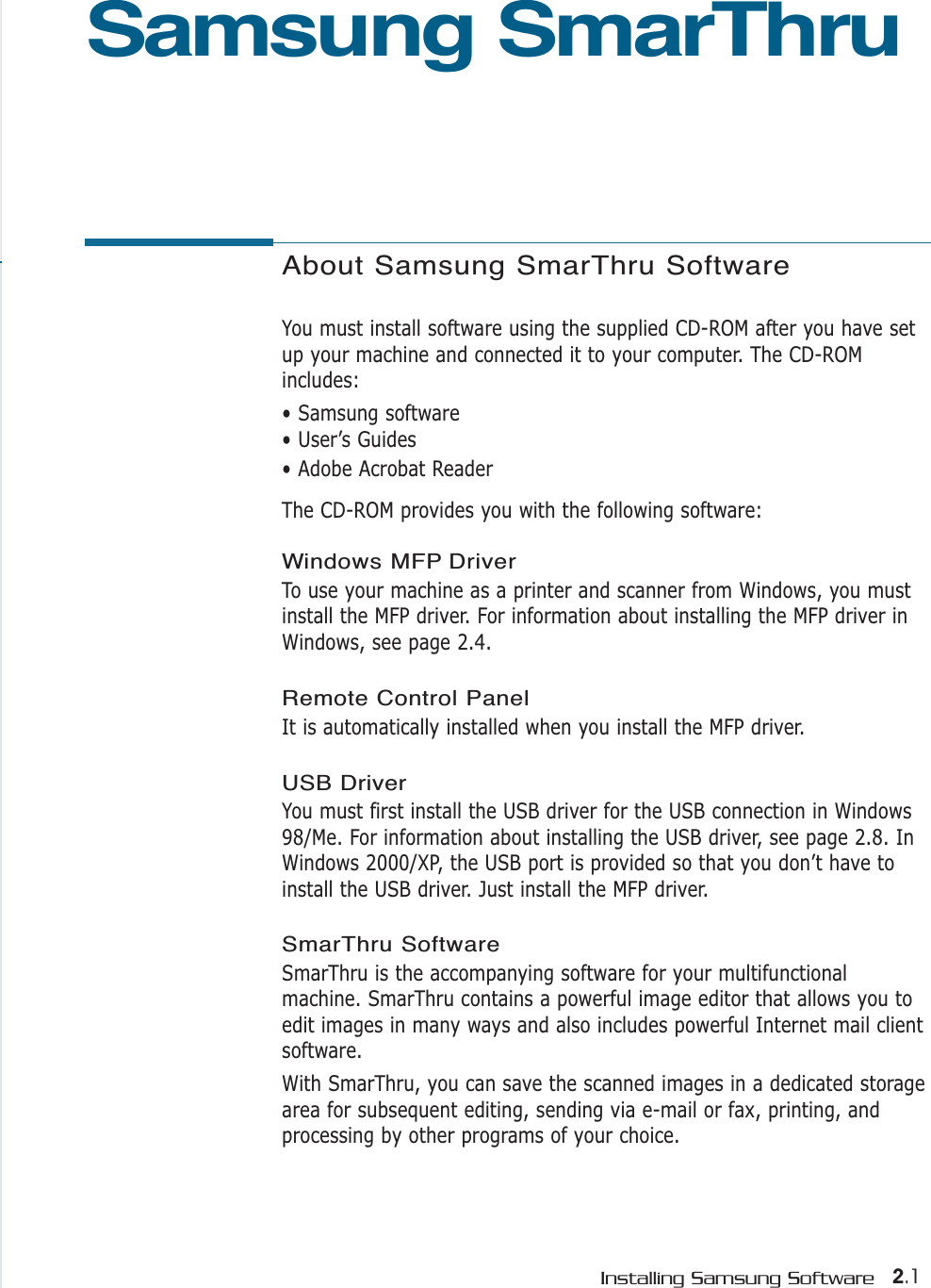 2.1Installing Samsung SoftwareAbout Samsung SmarThru SoftwareYou must install software using the supplied CD-ROM after you have setup your machine and connected it to your computer. The CD-ROMincludes:• Samsung software• User’s Guides• Adobe Acrobat ReaderThe CD-ROM provides you with the following software:Windows MFP Driver To use your machine as a printer and scanner from Windows, you mustinstall the MFP driver. For information about installing the MFP driver inWindows, see page 2.4.Remote Control PanelIt is automatically installed when you install the MFP driver. USB Driver You must first install the USB driver for the USB connection in Windows98/Me. For information about installing the USB driver, see page 2.8. InWindows 2000/XP, the USB port is provided so that you don’t have toinstall the USB driver. Just install the MFP driver.SmarThru SoftwareSmarThru is the accompanying software for your multifunctionalmachine. SmarThru contains a powerful image editor that allows you toedit images in many ways and also includes powerful Internet mail clientsoftware. With SmarThru, you can save the scanned images in a dedicated storagearea for subsequent editing, sending via e-mail or fax, printing, andprocessing by other programs of your choice.Samsung SmarThru