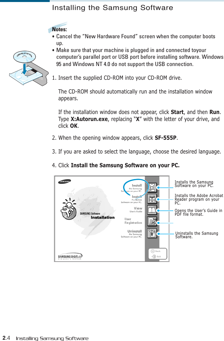 2.4 Installing Samsung SoftwareInstalling the Samsung SoftwareNotes:• Cancel the “New Hardware Found” screen when the computer bootsup.• Make sure that your machine is plugged in and connected toyourcomputer’s parallel port or USB port before installing software. Windows95 and Windows NT 4.0 do not support the USB connection.1. Insert the supplied CD-ROM into your CD-ROM drive.The CD-ROM should automatically run and the installation windowappears.If the installation window does not appear, click Start, and then Run.Type X:Autorun.exe, replacing “X” with the letter of your drive, andclick OK.2. When the opening window appears, click SF-555P.3. If you are asked to select the language, choose the desired language.4. Click Install the Samsung Software on your PC.Installs the Adobe AcrobatReader program on yourPC.Opens the User’s Guide inPDF file format.SAMSUNGSF-530SeriesInstalls the SamsungSoftware on your PC.Uninstalls the SamsungSoftware.